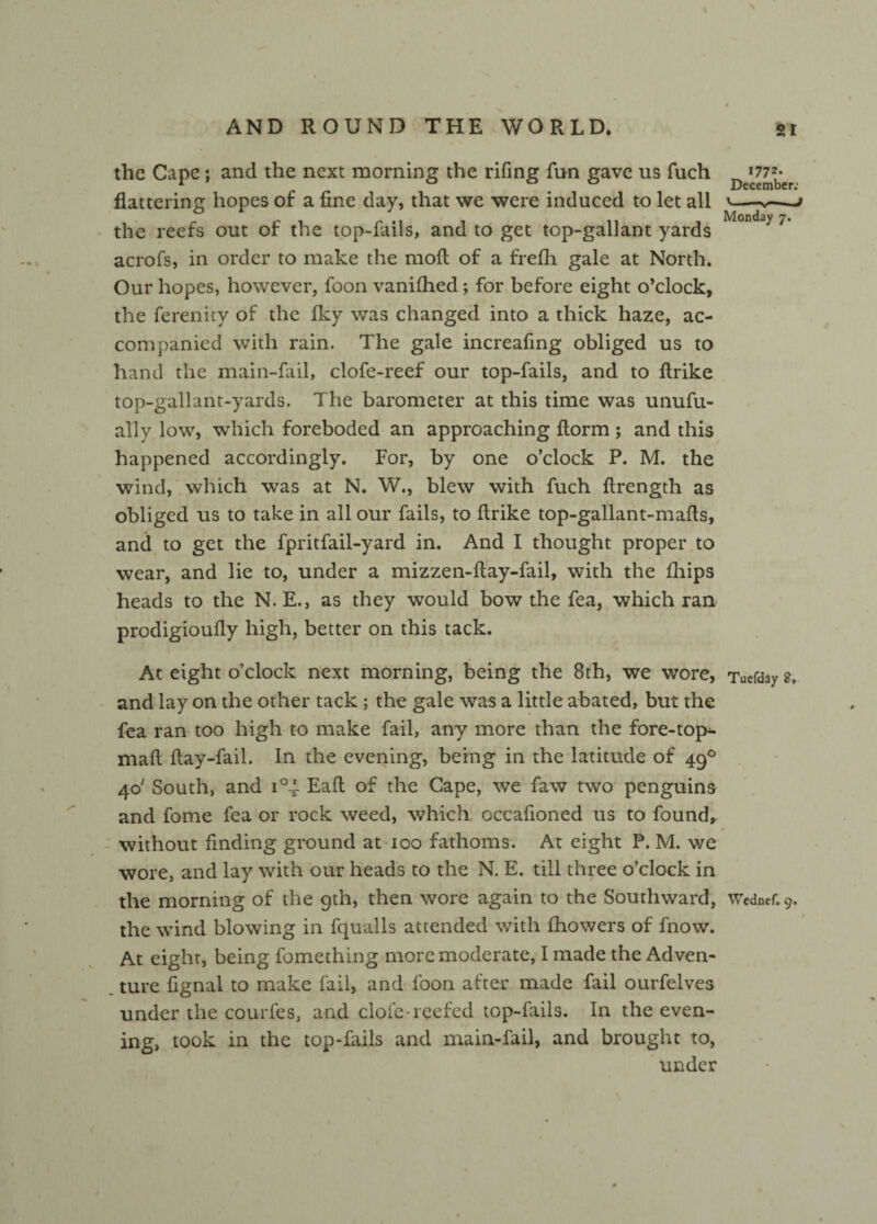 the Cape ; and the next morning the rifing fun gave us fuch D flattering hopes of a fine day, that we were induced to let all '-*— the reefs out of the top-fails, and to get top-gallant yards Monday/' acrofs, in order to make the moft of a frefh gale at North. Our hopes, however, foon vaniflied; for before eight o’clock, the ferenity of the Iky was changed into a thick haze, ac¬ companied with rain. The gale increafing obliged us to hand the main-fail, clofe-reef our top-fails, and to ftrike top-gallant-yards. The barometer at this time was unufu- ally low, which foreboded an approaching ftorm ; and this happened accordingly. For, by one o’clock P. M. the wind, which was at N. W., blew with fuch ftrength as obliged us to take in all our fails, to ftrike top-gallant-mafts, and to get the fpritfail-yard in. And I thought proper to wear, and lie to, under a mizzen-ftay-fail, with the fhips heads to the N. E., as they would bow the fea, which ran prodigioufly high, better on this tack. At eight o’clock next morning, being the 8th, we wore, Tuefday g, and lay on the other tack; the gale was a little abated, but the fea ran too high to make fail, any more than the fore-top^- maft ftay-fail. In the evening, being in the latitude of 490 40' South, and i°i Eaft of the Cape, we faw two penguins and fome fea or rock weed, which occafioned us to found, without finding ground at 100 fathoms. At eight P. M. we wore, and lay with our heads to the N. E. till three o’clock in the morning of the 9th, then wore again to the Southward, Wednef.9. the wind blowing in fqualls attended with fhowers of fnow. At eight, being fomething more moderate, I made the Adven¬ ture fignal to make fail, and foon after made fail ourfelves under the courfes, and dole-reefed top-fails. In the even¬ ing, took in the top-fails and main-fail, and brought to, under