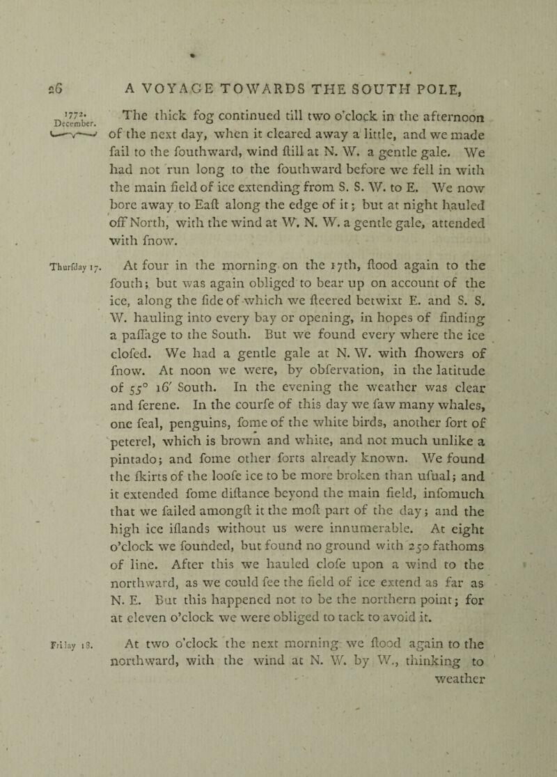 1772. December. The thick fog continued till two o’clock in the afternoon of the next day, when it cleared away a little, and we made fail to the fouthward, wind flill at N. W. a gentle gale. We had not run long to the fouthward before we fell in with the main field of ice extending from S. S. W. to E. We now bore away to Eaft along the edge of it; but at night hauled ofif North, with the wind at W. N. W. a gentle gale, attended with fnow. Thurfday 1 j. At four in the morning on the 17th, flood again to the fouth; but was again obliged to bear up on account of the ice, along the fide of which we fleered betwixt E. and S. S. W. hauling into every bay or opening, in hopes of finding a pafiage to the South. But we found every where the ice clofed. We had a gentle gale at N. W. with fhowers of fnow. At noon we were, by obfervation, in the latitude of 550 16' South. In the evening the weather was clear and ferene. In the courfe of this day we faw many whales, one feal, penguins, fome of the white birds, another fort of peterel, which is brown and white, and not much unlike a pintado; and fome other forts already known. We found the fkirts of the loofe ice to be more broken than ufual; and it extended fome difiance beyond the main field, infomuch that we failed amongfi it the mofi part of the day; and the high ice iflands without us were innumerable. At eight o’clock we founded, but found no ground with 250 fathoms of line. After this we hauled clofe upon a wind to the northward, as we could fee the field of ice extend as far as N. E. But this happened not to be the northern point; for at eleven o’clock wc were obliged to tack to avoid it. Frilay is. At two o’clock the next morning we flood again to the northward, with the wind at N. W. by W., thinking to weather