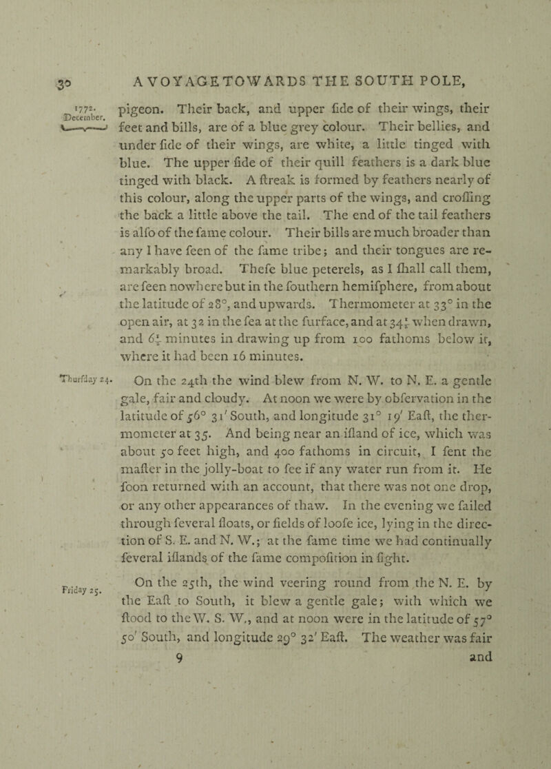 3° *772b*e|i pigeon. Their back, and upper fide of their wings, their 1 feet and bills, are of a blue grey colour. Their bellies, and under fide of their wings, are white, a little tinged with blue. The upper fide of their quill feathers is a dark blue tinged with black. A fireak is formed by feathers nearly of this colour, along the upper parts of the wings, and eroding the back a little above the tail. The end of the tail feathers is alfo of the fame colour. Their bills are much broader than any I have feen of the fame tribe; and their tongues are re¬ markably broad. Thcfe blue peterels, as I fhall call them, are feen nowhere but in the fouthern hemifphere, from about the latitude of 28°, and upwards. Thermometer at 330 in the open air, at 3 2 in the fea at the furface, and at 34^- when drawn, and minutes in drawing up from 100 fathoms below it, where it had been 16 minutes. Thurfday 24. Qn the 24th the wind blew from N. W. to N. E, a gentle gale, fair and cloudy. At noon we were by obfervation in the latitude of 56° 31' South, and longitude 310 19' Eaft, the ther¬ mometer at 35. And being near an ifland of ice, which was about 50 feet high, and 400 fathoms in circuit, I fent the mafier in the jolly-boat to fee if any water run from it. He foon returned with an account, that there was not one drop, or any other appearances of thaw. In the evening we failed through feveral floats, or fields of loofe ice, lying in the direc¬ tion of S. E. and N. W.; at the fame time we had continually feveral iflands of the fame compofition in fight. On the 25th, the wind veering round from the N. E. by the Eaft to South, it blew a gentle gale; with which we flood to the W. S. W., and at noon were in the latitude of 570 50' South, and longitude 290 32' Eaft, The weather was fair 9 and