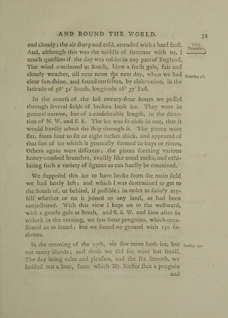 31 and cloudy; the air fliarp and cold, attended with a hard frofi. And, although this was the middle of fummer with us, I much queftion if the day was colder in any part of England. The wind continued at South, blew a frelh gale, fair and cloudy weather, till near noon the next day, when we had clear fun-fliine, and found ourfelves, by obfervation, in the latitude of 58° 31' South, longitude 26° 57' Ealt. In the courfe of the lalt twenty-four hours we palled through feveral fields of broken loofe ice. They were in general narrow, but of a confiderable length, in the direc¬ tion of N. W. and S. E. The ice was lo clofe in one, that it would hardly admit the fhip through it. The pieces were flat, from four to fix or eight inches thick, and appeared of that fort of ice which is generally formed in bays or rivers. Others again were different; the pieces forming various honey*combed branches, exactly like coral rocks, and exhi¬ biting fuch a variety of figures as can hardly be conceived.' We fuppofed this ice to have broke from the main field we had lately left; and which I was determined to get to the South of, or behind, if poflible 5 in order to fatisfy my- felf whether or no it joined to any land, as had been conjectured. With this view I kept on to the welt ward, with a gentle gale at South, and’S. S. W. and foon after fix o’clock in the evening, we faw fome penguins, which occa- ficned us to found; but we found no ground with 150 fa¬ thoms. In the morning of the 27th, We faw more loofe ice, but not many ifiands; and thofe we did fee^ were but final]. The day being calm and plcafant, and the fea fmooth, we hoifled out a boat, from which Mr. Forftcr fiiot a penguin and 1772. December, \ ■ 1 11 ■ *y —i n Saturday 2-5. Sunday zj>
