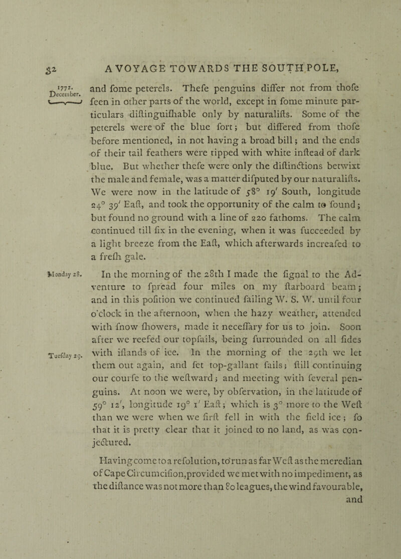 3* Deeper and f°me Petere^s- Thefe penguins differ not from thofe t' feen in other parts of the world, except in fome minute par¬ ticulars diftinguifhable only by naturalifts. Some of the peterels were of the blue fort; but differed from thofe before mentioned, in not having a broad bill; and the ends of their tail feathers were tipped with white inftead of dark blue. But whether thefe were only the diftinCtions betwixt the male and female, was a matter difputed by our naturalifts. We were now in the latitude of 58° 19' South, longitude 240 39' Eaft, and took the opportunity of the calm to found; but found no ground with a line of 220 fathoms. The calm continued till fix in the evening, when it was fucoeeded by a light breeze from the Eaft, which afterwards increafed to a frefh gale. Monday 28. In the morning of the 28th I made the ftgnal to the Ad¬ venture to fpread four miles on my ftarboard beam; and in this pofition wTe continued failing W. S. W. until four o’clock in the afternoon, when the hazy weather, attended with fnow fhowers, made it neceffary for us to join. Soon after we reefed our topfails, being furrounded on all ftdes Tuefday 20. with iflands of ice. In the morning of the 29th we let them out again, and fet top-gallant fails; ftili continuing our courfe to the weftward; and meeting with feveral pen¬ guins. At noon we were, by obfervation, in the latitude of 590 12', longitude 190 i' Eaft; which is 30 more to the Weft than we were when we firft fell in with the field ice ; fo that it is pretty clear that it joined to no land, as was con¬ jectured. Havingcome to a refolution, to'run as far Weft as the meredian of Cape Circumcifion,provided we met with no impediment, as the diftance was not more than 80 leagues, the wind favourable, and