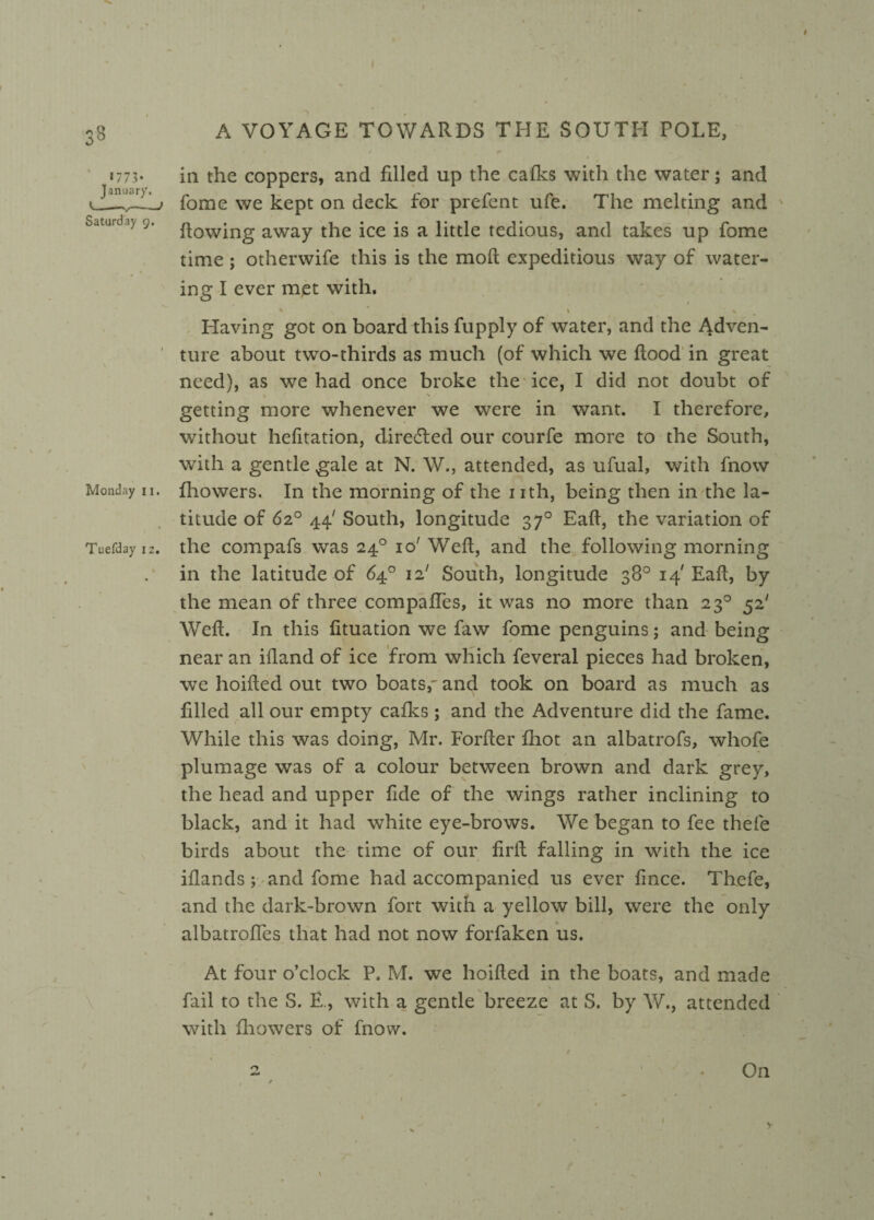 17 7 3 • January. <---> Saturday g. Monday ii. Tuefday 12. A VOYAGE TOWARDS THE SOUTH POLE, in the coppers, and filled up the cafks with the water; and fome we kept on deck for prefent ufe. The melting and Rowing away the ice is a little tedious, and takes up fome time ; otherwife this is the moft expeditious way of water¬ ing I ever mjet with. * v \ ■ . v Having got on board this fupply of water, and the Adven¬ ture about two-thirds as much (of which we flood in great need), as we had once broke the ice, I did not doubt of l s . getting more whenever we were in want. I therefore, without hefitation, diredled our courfe more to the South, with a gentle gale at N. W., attended, as ufual, with fnow fhowers. In the morning of the nth, being then in the la¬ titude of 62° 44/ South, longitude 370 Eafl, the variation of the compafs was 240 io' Weft, and the following morning in the latitude of 64° 12' South, longitude 38° 14' Eaft, by the mean of three compaftes, it was no more than 230 52' Weft. In this fituation we faw fome penguins; and being near an iftand of ice from which feveral pieces had broken, we hoifted out two boats,- and took on board as much as filled all our empty cafks ; and the Adventure did the fame. While this was doing, Mr. Forfter fhot an albatrofs, whofe plumage was of a colour between brown and dark grey, the head and upper fide of the wings rather inclining to black, and it had white eye-brows. We began to fee thefe birds about the time of our firft falling in with the ice iflands; and fome had accompanied us ever fince. Thefe, and the dark-brown fort with a yellow bill, were the only albatrofies that had not now forfaken us. At four o’clock P. M. we hoifted in the boats, and made fail to the S. E., with a gentle breeze at S. by W., attended with fhowers of fnow. * a -On I