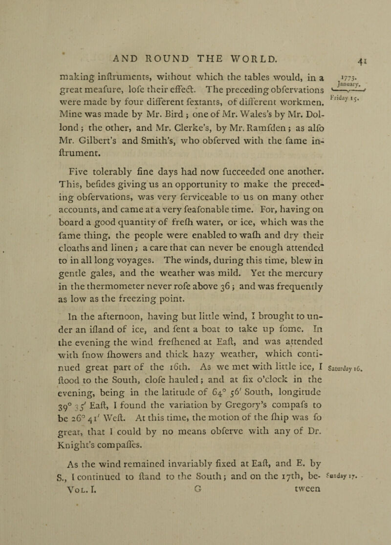 making inftruments, without which the tables would, in a >773- great meafure, lofe their effect. The preceding obfervations ^ were made by four different fextants, of different workmen. i*nda> ‘5* • Mine was made by Mr. Bird ; one of Mr. Wales’s by Mr. Dol- lond ; the other, and Mr. Clerke’s, by Mr. Ramfden ; as alfo Mr. Gilbert’s and Smith’s, who obferved with the fame in- ftrument. Five tolerably fine days had now fucceeded one another. This, befides giving us an opportunity to make the preced¬ ing obfervations, was very ferviceable to us on many other accounts, and came at a very feafonable time. For, having on board a good quantity of frefh water, or ice, which was the fame thing, the people were enabled to wafh and dry their cloaths and linen; a care that can never be enough attended to in all long voyages. The winds, during this time, blew in gentle gales, and the weather was mild. Yet the mercury in the thermometer never rofe above 36 ; and was frequently as low as the freezing point. In the afternoon, having but little wind, I brought to un¬ der an ifland of ice, and fent a boat to take up fomc. In the evening the wind frefhened at Eafl, and was attended with fnow fhowers and thick hazy weather, which conti¬ nued great part of the 16th. As we met with little ice, I Saturdays, flood to the South, clofe hauled; and at fix o’clock in the • evening, being in the latitude of 64° 56' South, longitude 390 ,5' Eafl, I found the variation by Gregory’s compafs to be 26° 411 Weft. At this time, the motion of the fhip was fo great, that I could by no means obferve with any of Dr. Knight’s compaffes. As the wind remained invariably fixed at Eafl, and E. by S., I continued to fland to the South; and on the 17th, be- Sunday i7. Vol. I. G tween