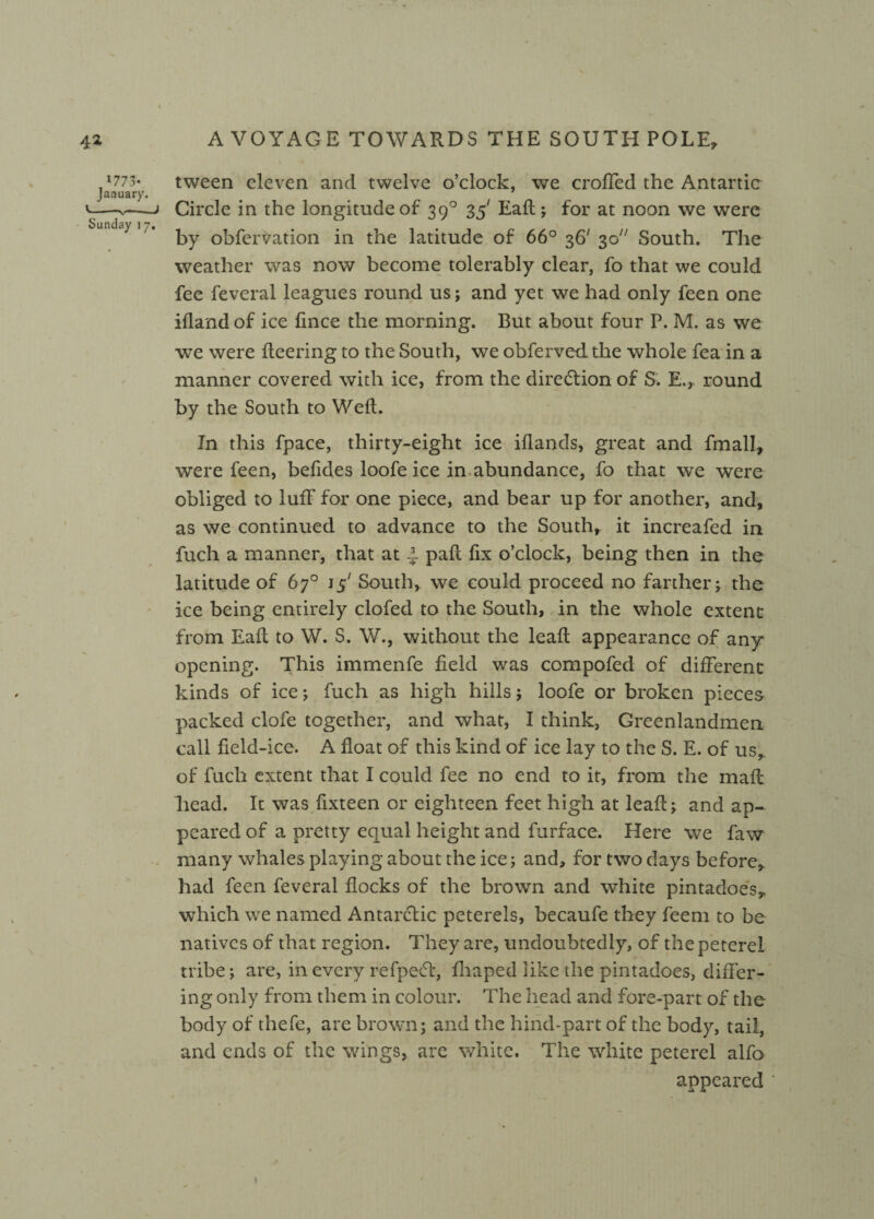 >773- January. Sunday i 7. tween eleven and twelve o’clock, we eroded the Antartic Circle in the longitude of 390 35' Eaft; for at noon we were by obfervation in the latitude of 66° 36' 30 South. The weather was now become tolerably clear, fo that vve could fee feveral leagues round us; and yet we had only feen one ifland of ice fince the morning. But about four P. M. as we we were fleering to the South, we obfervedthe whole fea in a manner covered with ice, from the direction of S. E., round by the South to Weft. In this fpace, thirty-eight ice iflands, great and fmall, were feen, befides loofe ice in abundance, fo that we were obliged to luff for one piece, and bear up for another, and, as we continued to advance to the South, it increafed in fuch a manner, that at 4 paft fix o’clock, being then in the latitude of 67° 15' South, we could proceed no farther; the ice being entirely clofed to the South, in the whole extent from Eaft to W. S. W., without the leaft appearance of any opening. This immenfe field was compofed of different kinds of ice; fuch as high hills; loofe or broken pieces packed clofe together, and what, I think, Greenlandmen call field-ice. A float of this kind of ice lay to the S. E. of us, of fuch extent that I could fee no end to it, from the mail head. It was fixteen or eighteen feet high at leaft; and ap¬ peared of a pretty equal height and furface. Here we faw many whales playing about the ice; and, for two days before, had feen feveral flocks of the brown and white pintadoes, which we named Antarctic peterels, becaufe they feem to be natives of that region. They are, undoubtedly, of the peterel tribe; are, in every refpe£t, fliaped like the pintadoes, differ¬ ing only from them in colour. The head and fore-part of the body of thefe, are brown; and the hind-part of the body, tail, and ends of the wings, are white. The white peterel alfo appeared