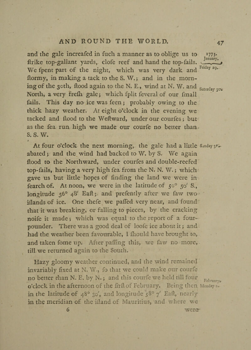 and the gale increafed in Rich a manner as to oblige us to *773* Rrike top-gallant yards, clofe reef and hand the top-fails. We fpent part of the night, which was very dark and Fnday 29‘ Rormy, in making a tack to the S. W.; and in the morn¬ ing of the 30th, Rood again to the N. E, wind at N. W. and Saturd ^ North, a very frefli gale; which fplit feveral of our fmall fails. This day no ice was feen; probably owing to the thick hazy weather. At eight o’clock in the evening we tacked and Rood to the WeRward, under our courfes; but as the fea run high we made our courfe no better than. S. S. W. t At four o’clock the next morning, the gale had a little Sunday 31-,. abated; and the wind had backed to W. by S. We again t Rood to the Northward, under courfes and double-reefed top-fails, having a very high fea from the N. N. W.; which gave us but little hopes of finding the land we were in fearchof. At noon, we were in the latitude of 5c0 50' S., longitude 56° 48' Eafi;. and prefently after we faw two iflands of ice. One thefe we pafied very near, and found that it was breaking, or falling to pieces, by the cracking noife it made; which was equal to the report of a four- pounder. There was a good deal of ioofc ice about it; and had the weather been favourable, I fliould have brought to, and taken fome up. After palling this, we faw no more, « till we returned again to the South. Hazy gloomy weather continued, and the wind remained invariably fixed at N. W., fo that we could make our courfe no better than N. E. by N.; and this courfe we held till four r,. o’clock in the afternoon of the firfi of February. Being then Monday f in the latitude of 48° 30', and longitude 58° 7' Eafi, nearly in the meridian of the ifland of Mauritius, and where we were-