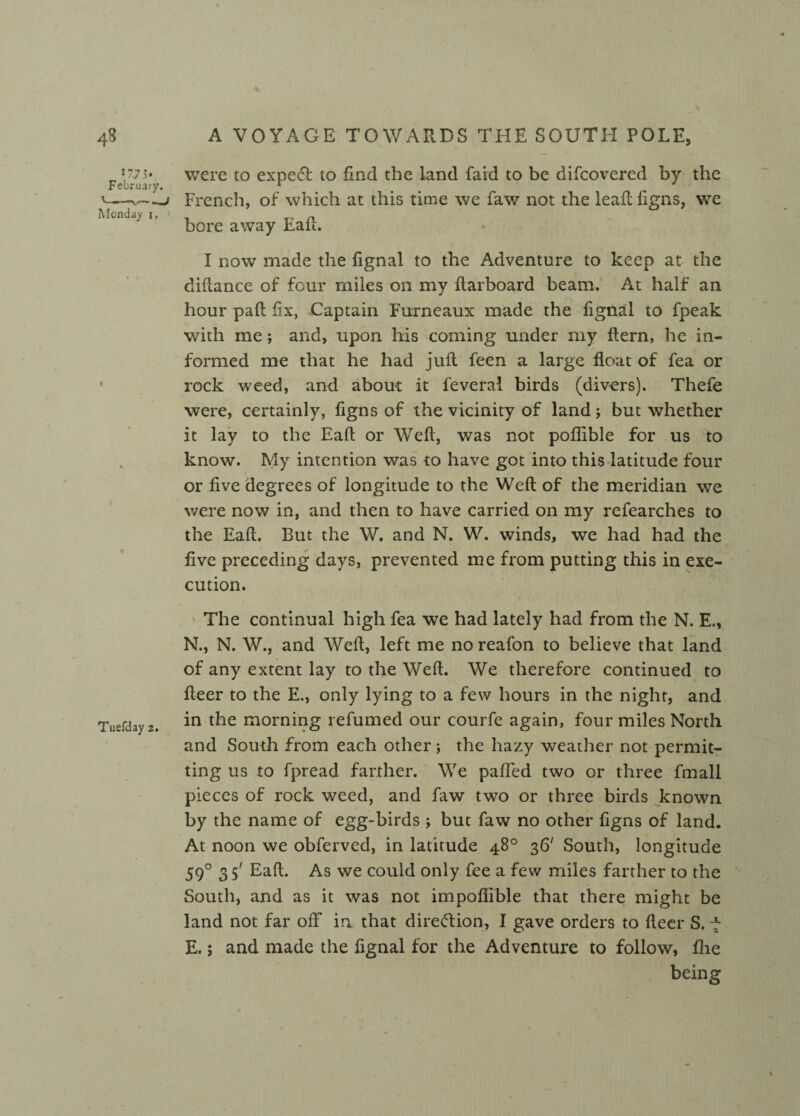 *77s» were to expert to find the land laid to be difcovered by the February. 1 '--- French, of which at this time we faw not the leafl figns, we Monday i. ' « bore away halt. I now made the fignal to the Adventure to keep at the diftance of four miles on my ftarboard beam. At half an hour pad fix, Captain Furneaux made the fignal to fpeak with me; and, upon his coming under my ftern, he in¬ formed me that he had juft feen a large float of fea or rock weed, and about it feveral birds (divers). Thefe were, certainly, figns of the vicinity of land; but whether it lay to the Eafl or Weft, was not poflible for us to know. My intention was to have got into this latitude four or five degrees of longitude to the Weft of the meridian we were now in, and then to have carried on my refearches to the Eaft. But the W. and N. W. winds, we had had the five preceding days, prevented me from putting this in exe¬ cution. Tuefday 2. The continual high fea we had lately had from the N. E., N., N. W., and Weft, left me no reafon to believe that land of any extent lay to the Weft. We therefore continued to fleer to the E., only lying to a few hours in the night, and in the morning refumed our courfe again, four miles North and South from each other ; the hazy weather not permit¬ ting us to fpread farther. We paffed two or three fmall pieces of rock weed, and faw two or three birds known by the name of egg-birds ; but faw no other figns of land. At noon we obferved, in latitude 48° 36' South, longitude 590 3 5' Eaft. As we could only fee a few miles farther to the South, and as it was not impoflible that there might be land not far off in that direction, I gave orders to fleer S. 7 E.; and made the fignal for the Adventure to follow, flie being