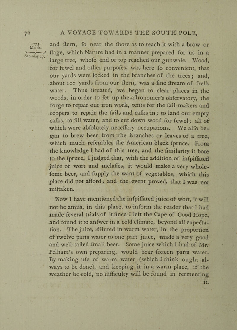  I % * *773' and (tern, fo near the fhore as to reach it with a brow or March. '—flage, which Nature had in a manner prepared for us in a Saturday 27. ° 11 large tree, whofe end or top reached our gunwale. Wood, for fewel and other purpofes, was here fo convenient, that our yards were locked in the branches of the trees; and, about 100 yards from our (tern, was a fine dream of frefh water. Thus fituated, we began to clear places in the woods, in order to fet up the aftronomer’s obfervatory, the forge to repair our iron work, tents for the fail-makers and coopers to repair the fails and calks in; to land our empty cafks, to fill water, and to cut down wood for fewel; all of which were abfolutely neceffary occupations. We alfo be¬ gan to brew beer from the branches or leaves of a tree, which much refembles the American black fpruce. From the knowledge I had of this tree, and the fimilarity it bore to the fpruce, I judged that, with the addition of infpifiTated juice of wort and melalfes, it would make a very whole- fome beer, and fupply the want of vegetables, which this place did not afford j and the event proved, that I was not miftaken. Now I have mentioned the infpifiTated juice of wort, it will ,not be amifs, in this place, to inform the reader that 1 had made feveral trials of it fince I left the Cape of Good Hope, and found it to anfwer in a cold climate, beyond all expecta¬ tion. The juice, diluted in warm water, in the proportion of twelve parts water to one part juice, made a very good and well-tafted fmall beer. Some juice which 1 had of Mr. Pelham’s own preparing, would bear fixteen parts water. By making ufe of warm water (which I think ought al¬ ways to be done), and keeping it in a warm place, if the weather be cold, no difficulty will be found in fermenting it.