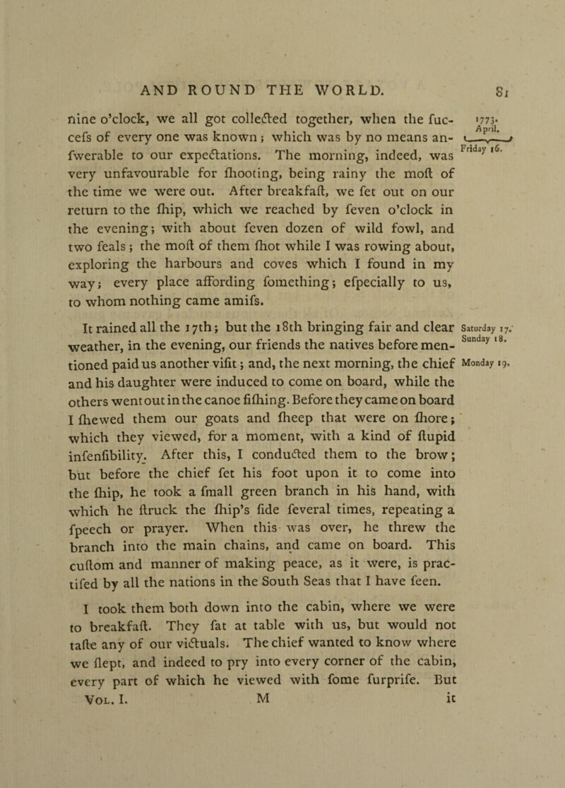 nine o’clock, we all got collected together, when the fuc- >77> cefs of every one was known ; which was by no means an- fwerable to our expectations. The morning, indeed, was Frlda/ very unfavourable for fhooting, being rainy the moil of the time we were out. After breakfaft, we fet out on our return to the {hip, which we reached by feven o’clock in the evening; with about feven dozen of wild fowl, and two feals; the mod of them fhot while I was rowing about, exploring the harbours and coves which I found in my way; every place affording fomething; efpecially to us, to whom nothing came amifs. it , ' ‘ , * - It rained all the 17th; but the 18th bringing fair and clear Saturday 17,' weather, in the evening, our friends the natives before men- Sunday ,8* tioned paid us another vifit; and, the next morning, the chief Monday 19, and his daughter were induced to come on board, while the others went out in the canoe filling. Before they came on board I {hewed them our goats and fheep that were on ffiore; which they viewed, for a moment, with a kind of flupid infenfibility. After this, I conduced them to the brow; but before the chief fet his foot upon it to come into the fhip, he took a fmali green branch in his hand, with which he {truck the {hip’s fide feveral times, repeating a fpeech or prayer. When this was over, he threw the branch into the main chains, and came on board. This cuftom and manner of making peace, as it were, is prac- tifed by all the nations in the South Seas that I have feen. I took them both down into the cabin, where we were to breakfaft. They fat at table with us, but would not tafte any of our victuals. The chief wanted to know where we ilept, and indeed to pry into every corner of the cabin, every part of which he viewed with fome furprife. But Vol. I. M it