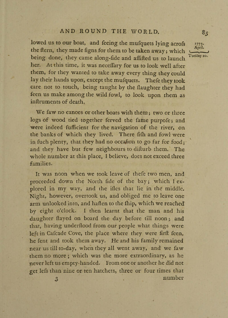 lowed us to our boat, and feeing the mufquets lying acrofs the (tern, they made figns for them to be taken away; which being done, they came along-fide and adided us to launch her. At this time, it was neceflary for us to look well after them, for they wanted to take away every thing they could lay their hands upon, except the mufquets. Thefe they took care not to touch, being taught by the daughter they had feen us make among the wild fowl, to look upon them as indruments of death. We faw no canoes or other boats with them; two or three logs of wood tied together ferved the fame purpofe; and were indeed fufficient for the navigation of the river, on the banks of which they lived. There ddi and fowl were in fuch plenty, that they had no occa/ion to go far for foody and they have but few neighbours to didurb them. The whole number at this place, I believe, does not exceed three families. It was noon when we took leave of thefe two men, and proceeded down the North fide of the bay; which I ex¬ plored in my way, and the ides that lie in the middle. Night, however, overtook us, and obliged me to leave one arm unlooked into, and haden to the fhip, which we reached by eight o’clock. I then learnt that the man and his daughter dayed on board the day before till noon; and that, having underdood from our people what things were left in Cafcade Cove, the place where they were fird feen, he fent and took them away. He and his family remained near us till to-day, when they all went away, and we faw them no more ; which was the more extraordinary, as he never left us empty-handed, from one or another he did not get lefs than nine or ten hatchets, three or four times that q . number / 1773* April. '-A-I Tueiday 20.