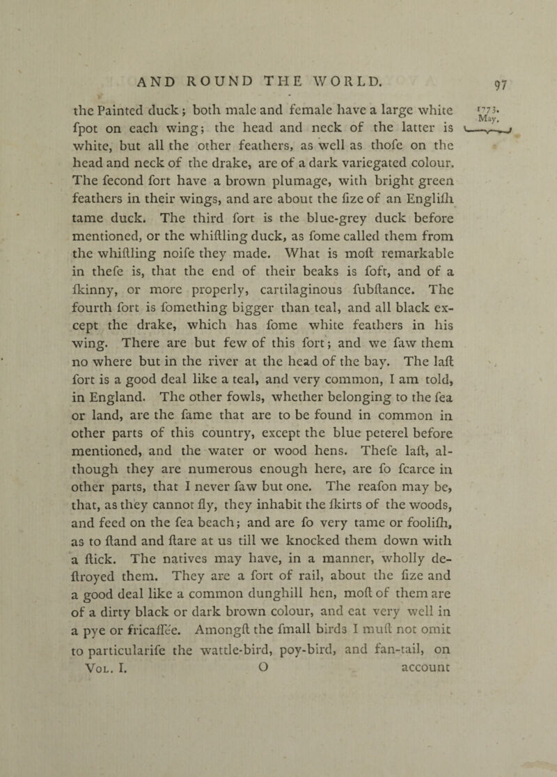 97 the Painted duck; both male and female have a large white fpot on each wing; the head and neck of the latter is v white, but all the other feathers, as well as thofe on the head and neck of the drake, are of a dark variegated colour. The fecond fort have a brown plumage, with bright green feathers in their wings, and are about the fize of an Englifli tame duck. The third fort is the blue-grey duck before mentioned, or the whiftling duck, as fome called them from the whiftling noife they made. What is moft remarkable in thefe is, that the end of their beaks is foft, and of a fkinny, or more properly, cartilaginous lubftance. The fourth fort is fomething bigger than teal, and all black ex¬ cept the drake, which has fome white feathers in his wing. There are but few of this fort; and we faw them no where but in the river at the head of the bay. The lafl fort is a good deal like a teal, and very common, I am told, in England. The other fowls, whether belonging to the fea or land, are the fame that are to be found in common in other parts of this country, except the blue peterel before mentioned, and the water or wood hens. Thefe lafl, al¬ though they are numerous enough here, are fo fcarce in other parts, that I never faw but one. The reafon may be, that, as they cannot fly, they inhabit the fkirts of the woods, and feed on the fea beach; and are fo very tame or foolifh, as to (land and flare at us till we knocked them down with a flick. The natives may have, in a manner, wholly de- flroyed them. They are a fort of rail, about the fize and a good deal like a common dunghill hen, moft of them are of a dirty black or dark brown colour, and eat very well in a pye or fricaffee. Amongfl the fmall birds I muft not omit to particularife the wattle-bird, poy-bird, and fan-tail, on Vol. I. O account '773. May. —\— » -J