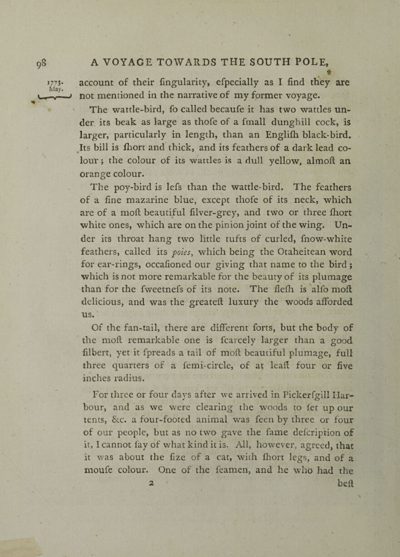 * account of their Angularity, efpecially as I find they are not mentioned in the narrative of my former voyage. The wattle-bird, fo called becaufe it has two wattles un¬ der its beak as large as thofe of a fmall dunghill cock, is larger, particularly in length, than an Englifh black-bird. Its bill is fhorc and thick, and its feathers of a dark lead co¬ lour ; the colour of its wattles is a dull yellow, almoft an orange colour. The poy-bird is lefs than the wattle-bird. The feathers of a fine mazarine blue, except thofe of its neck, which are of a mod beautiful filver-grey, and two or three fhort white ones, which are on the pinion joint of the wing. Un¬ der its throat hang two little tufts of curled, fnow-white feathers, called its poles, which being the Otaheitean word for ear-rings, occafioned our giving that name to the bird ; which is not more remarkable for the beauty of its plumage than for the fweetnefs of its note. The flefh is alfo mod delicious, and was the greated luxury the woods afforded us. Of the fan-tail, there are different forts, but the body of the moft remarkable one is fcarcely larger than a good filbert, yet it fpreads a tail of mod beautiful plumage, full three quarters of a femi-circle, of at lead four or five inches radius. / For three or four days after we arrived in Pickerfgill Har¬ bour, and as we were clearing the woods to fet up our tents, &c. a four-footed animal was feen by three or four of our people, but as no two gave the fame defcription of it, I cannot lay of what kind it is. All, however, agreed, that it was about the fize of a cat, with fhort legs, and of a rnoufe colour. One of the feamen, and he who had the 2 * bed