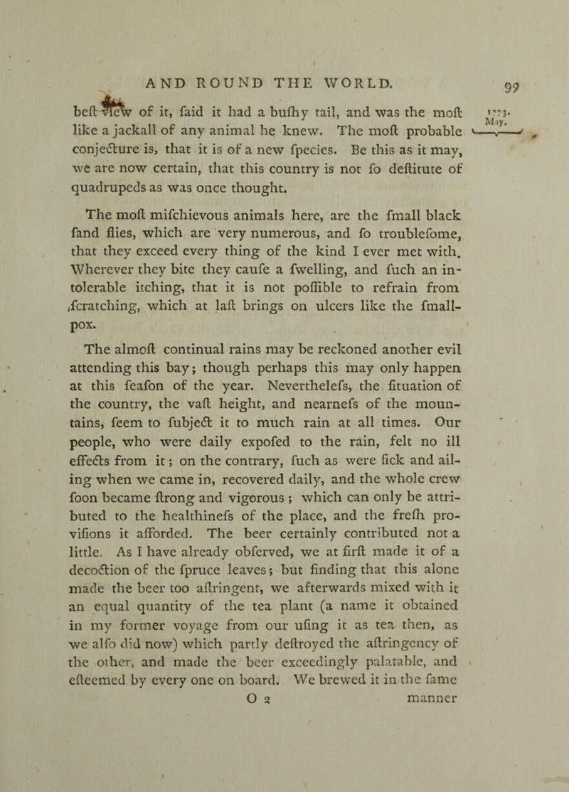 bed WcW of it, faid it had a bufhy tail, and was the mod like a jackall of any animal he knew. The mod probable conje&ure is, that it is of a new fpecies. Be this as it may, we are now certain, that this country is not fo deflitute of quadrupeds as was once thought. The mod mifchievous animals here, are the Small black fand flies, which are very numerous, and fo troublefome, that they exceed every thing of the kind I ever met with. Wherever they bite they caufe a fwelling, and fuch an in¬ tolerable itching, that it is not poflible to refrain from Scratching, which at lad brings on ulcers like the Small- pox. The almod continual rains may be reckoned another evil attending this bay; though perhaps this may only happen at this SeaSon of the year. Nevertheless, the fituation of the country, the vad height, and nearnefs of the moun¬ tains, Seem to Subject it to much rain at all times. Our people, who were daily expofed to the rain, felt no ill effects from it; on the contrary, fuch as were lick and ail¬ ing when we came in, recovered daily, and the whole crew Soon became drong and vigorous ; which can only be attri¬ buted to the healthinefs of the place, and the frefh pro- viflons it afforded. The beer certainly contributed not a little. As I have already observed, we at flrd made it of a deco&ion of the Spruce leaves; but finding that this alone made the beer too adringent, we afterwards mixed with it an equal quantity of the tea plant (a name it obtained in my former voyage from our ufing it as tea then, as we alfo did now) which partly dedroyed the aflringcncy of the other, and made the beer exceedingly palatable, and edeemed by every one on board. We brewed it in the Same O % manner
