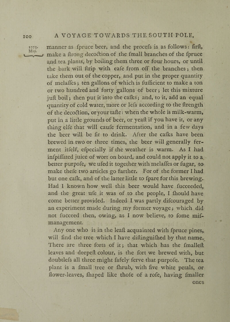 manner as fpruce beer, and the procefs is as follows: fird, make a ftrong decoction of the fmall branches of the fpruce and tea plants, by boiling them three or four hours, or until the bark will drip with eafe from off the branches j then take them out of the copper, and put in the proper quantity of melaffes ; ten gallons of which is fufficient to make a ton or two hundred and forty gallons of beer; let this mixture juft boil; then put it into the calks; and, to it, add an equal quantity of cold water, more or lefs according to the flrength of the decodtion, or your tafte: when the whole is milk-warm, put in a little grounds of beer, or yeaft if you have it, or any thing elfe that will caufe fermentation, and in a few days the beer will be fit to drink. After the calks have been brewed in two or three times, the beer will generally fer¬ ment itfelf, efpecially if the weather is warm. As I had infpiffated juice of wort on board, and could not apply it to a better purpofe, we ufed it together with melaffes or fugar, to make thefe two articles go farther. For of the former I had but one calk, and of the latter little to fpare for this brewing. Had I known how well this beer would have fucceeded, and the great ufe it was of to the people, I fhould have come better provided. Indeed I was partly difeouraged by an experiment made during my former voyage; which did not fucceed then, owing, as I now believe, to fome mif- management. Any one who is in the lead acquainted with fpruce pines, will find the tree which I have diflinguiflied by that name. There are three forts of it; that which has the fmallefl leaves and deeped colour, is the fort we brewed with, but doubtlefs all three might fafely ferve that purpofe. The tea plant is a fmall tree or fhrub, with five white petals, or dowerTeaves, fhaped like thofe of a rofe, having dataller ones