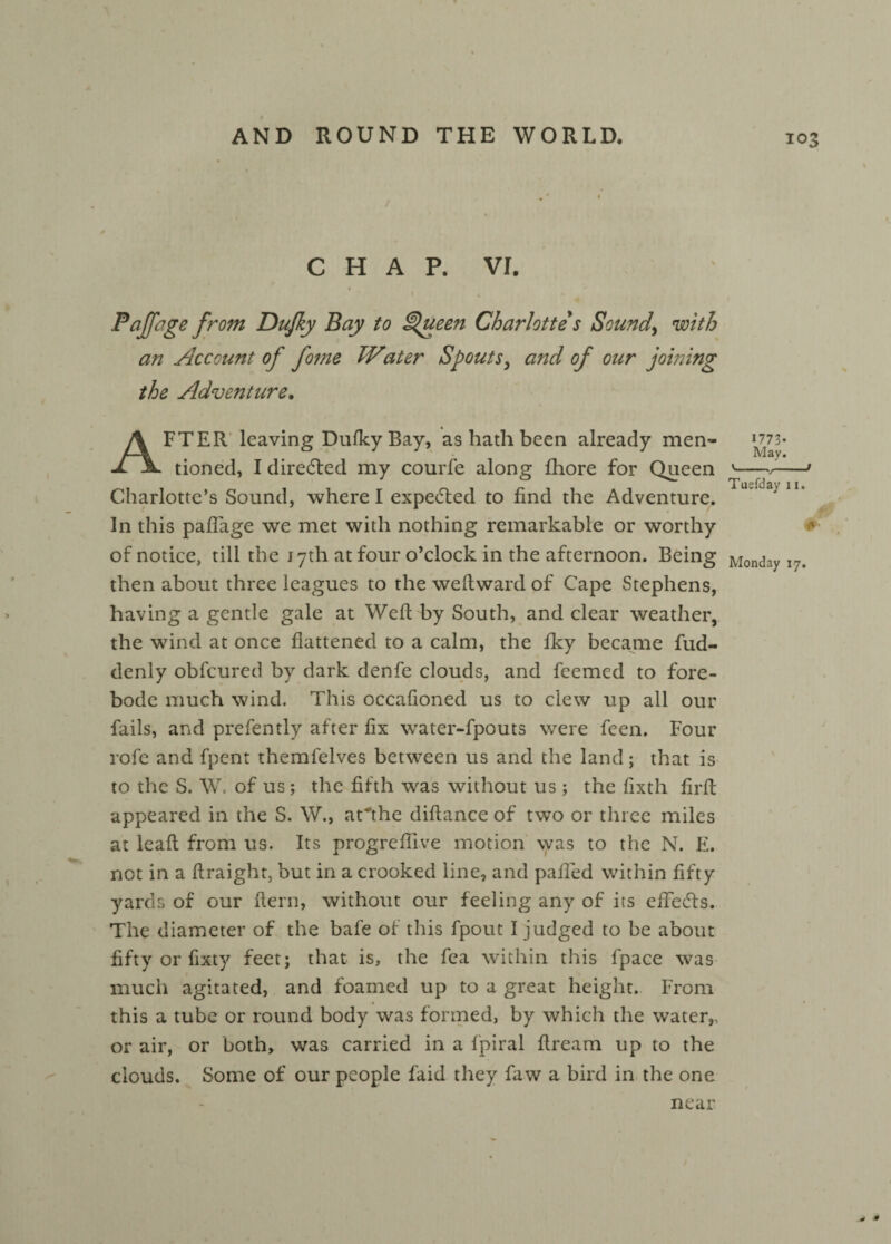 / CHAP. vr. Pajfage from Dujky Bay to Queen Charlotte s Sounds with an Account of fome Water Spouts, and of our joining the Adventure. AFTER leaving Dufky Bay, as hath been already men* tioned, I directed my courfe along fhore for Queen Charlotte’s Sound, where I expected to find the Adventure. In this pafTage we met with nothing remarkable or worthy of notice, till the 17th at four o’clock in the afternoon. Being then about three leagues to the weltward of Cape Stephens, having a gentle gale at Weft by South, and clear weather, the wind at once flattened to a calm, the fky became fud- denly obfcured by dark denfe clouds, and feemed to fore¬ bode much wind. This occafioned us to clew up all our fails, and prefently after fix water-fpouts were feen. Four rofe and fpent themfelves between us and the land; that is to the S. W. of us; the fifth was without us ; the fixth firft appeared in the S. W., aCthe diftance of two or three miles at leaft from us. Its progrefiive motion was to the N. E. not in a ftraight, but in a crooked line, and palled within fifty yards of our fiern, without our feeling any of its effedts. The diameter of the bafe of this fpout I judged to be about fifty or fixty feet; that is, the fea within this fpace was much agitated, and foamed up to a great height. From this a tube or round body was formed, by which the water,, or air, or both, was carried in a fpiral flream up to the clouds. Some of our people laid they faw a bird in the one near 1773- May. '-r--t Tuefday 11. r #• Monday 17. » •