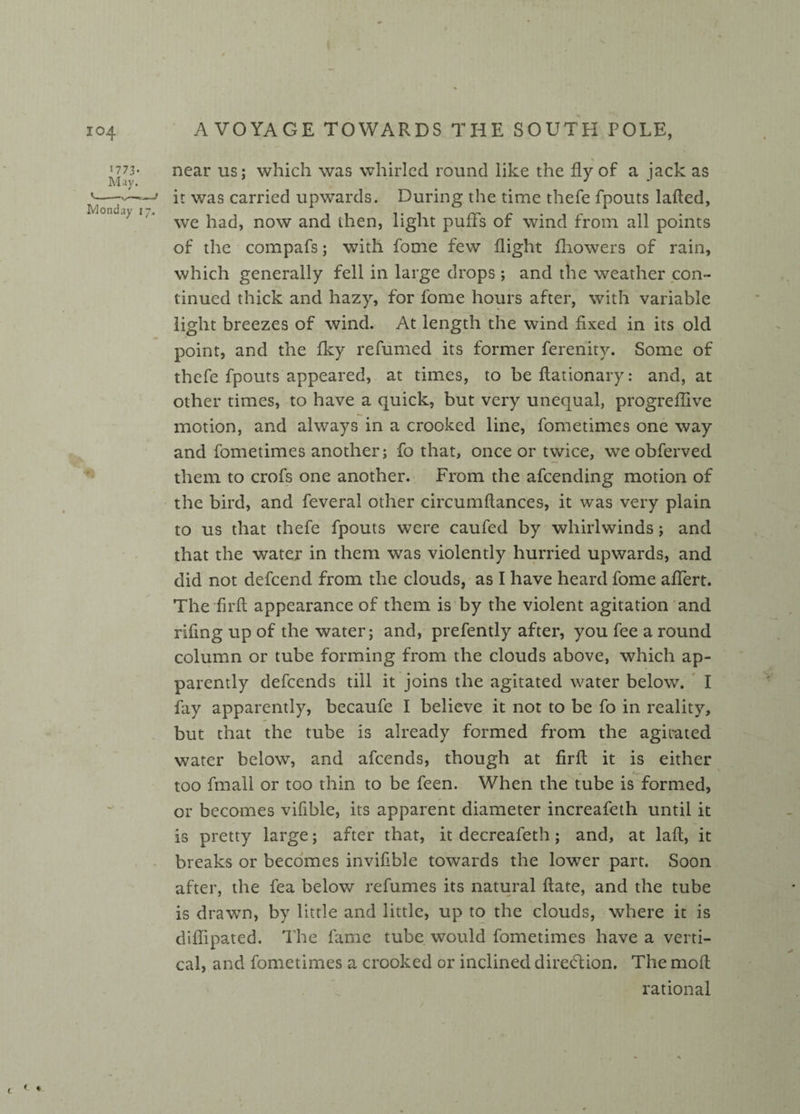 1773. near us: which was whirled round like the fly of a jack as May. # J J n was carr*e^ upwards. During the time thefe fpouts laded, ' 1 we had, now and then, light puffs of wind from all points of the compafs; with fome few flight fhowers of rain, which generally fell in large drops ; and the weather con¬ tinued thick and hazy, for fome hours after, with variable light breezes of wind. At length the wind fixed in its old point, and the fky refumed its former ferenity. Some of thefe fpouts appeared, at times, to be flationary: and, at other times, to have a quick, but very unequal, progreffive motion, and always in a crooked line, fometimes one way and fometimes another; fo that, once or twice, we obferved them to crofs one another. From the afcending motion of the bird, and feveral other circumflances, it was very plain to us that thefe fpouts were caufed by whirlwinds; and that the water in them was violently hurried upwards, and did not defcend from the clouds, as I have heard fome affert. The fir(l appearance of them is by the violent agitation and riling up of the water; and, prefently after, you fee a round column or tube forming from the clouds above, which ap¬ parently defcends till it joins the agitated water below. I fay apparently, becaufe I believe it not to be fo in reality, but that the tube is already formed from the agitated water below, and afcends, though at firfl it is either too fmall or too thin to be feen. When the tube is formed, or becomes vifible, its apparent diameter increafeth until it is pretty large; after that, it decreafeth; and, at lafl, it breaks or becomes invifible towards the lower part. Soon after, the fea below refumes its natural flate, and the tube is drawn, by little and little, up to the clouds, where it is diffipated. The fame tube would fometimes have a verti¬ cal, and fometimes a crooked or inclined direction. The mod rational