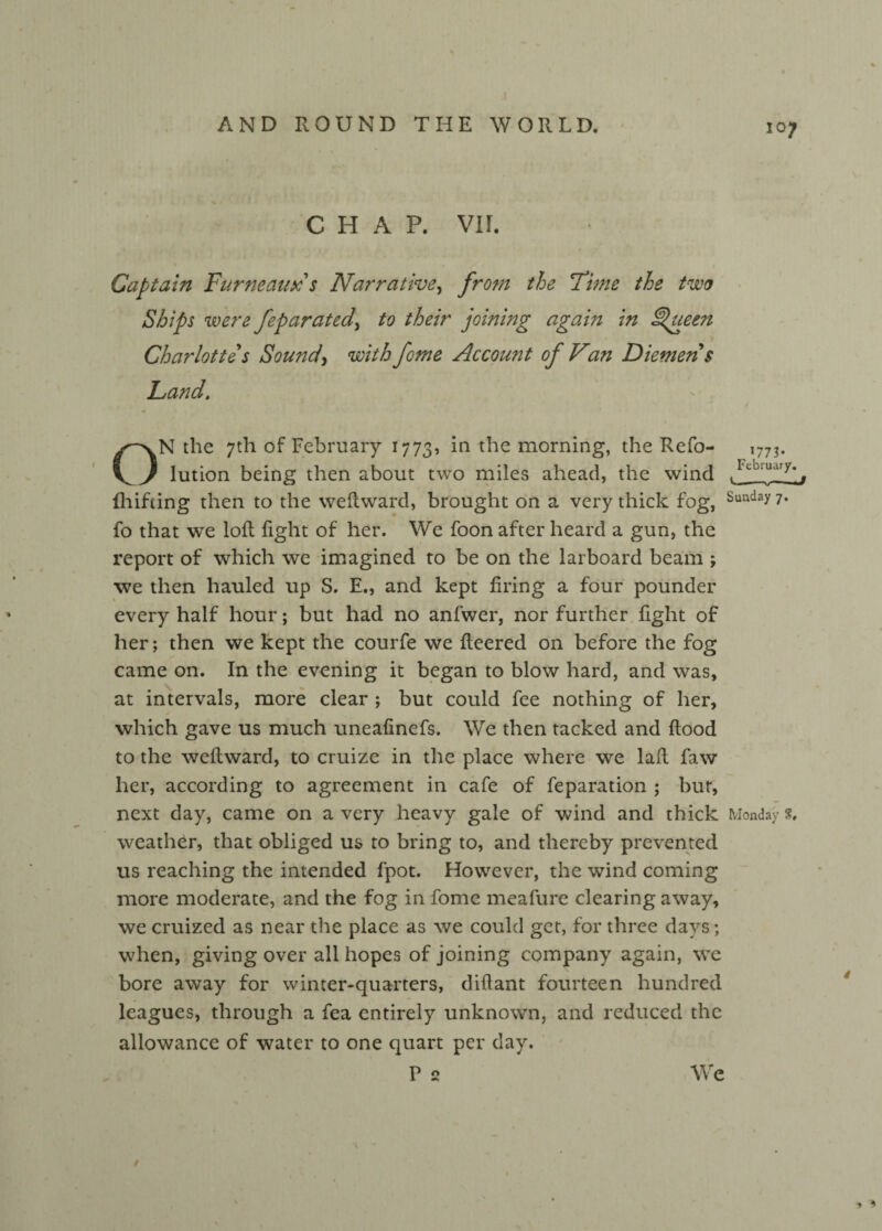 CHAP. VII. Captain Furneaux s Narrative, from the Firne the two Ships were feparated> to their joining again in ^ueen Charlotte s Sound, with fome Account of Van Diemen s Land. ON the 7th of February 1773, in the morning, the Refo- lution being then about two miles ahead, the wind fhifting then to the weflward, brought on a very thick fog, Sunday 7* fo that we loft fight of her. We foon after heard a gun, the report of which we imagined to be on the larboard beam \ we then hauled up S. E., and kept firing a four pounder every half hour; but had no anfwer, nor further fight of her; then we kept the courfe we fleered on before the fog came on. In the evening it began to blow hard, and was, at intervals, more clear ; but could fee nothing of her, which gave us much uneafinefs. We then tacked and flood to the weflward, to cruize in the place where we laft faw her, according to agreement in cafe of feparation ; bur, next day, came on a very heavy gale of wind and thick Monday s, weather, that obliged us to bring to, and thereby prevented us reaching the intended fpot. However, the wind coming more moderate, and the fog in fome meafure clearing away, we cruized as near the place as we could get, for three days; when, giving over all hopes of joining company again, we bore away for winter-quarters, diftant fourteen hundred leagues, through a fea entirely unknown, and reduced the allowance of water to one quart per day. P 2 107 *773- February. We