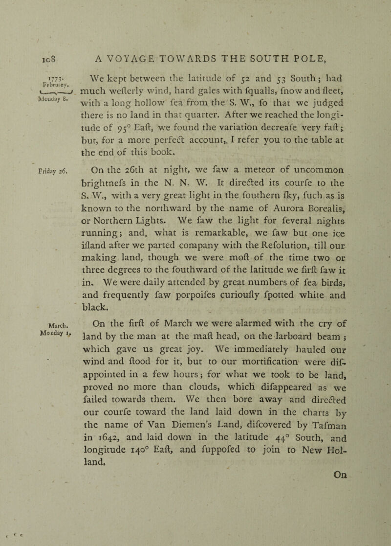 io8 Monday 8. Friday 26. March. Monday i. % / A VOYAGE TOWARDS THE SOUTH POLE, We kept between the latitude of 52 and 53 South ; had much wefierly wind, hard gales with fqualls, fnow and fleet, with a long hollow fea from the S. W., fo that we judged there is no land in that quarter. After we reached the longi- N % tude of 950 Eafi, we found the variation decreafe very fall; but, for a more perfect account^ I refer you to the table at the end of this book. On the 26th at night, we faw a meteor of uncommon brightnefs in the N. N. W. It directed its courfe to the S. W., with a very great light in the fouthern fky, fuch as is known to the northward by the name of Aurora Borealis, or Northern Lights. We faw the light for feveral nights running; and, what is remarkable, we faw but one ice ifland after we parted company with the Refolution, till our making land, though we were molt of the time two or three degrees to the fouthward of the latitude we firfl faw it in. We were daily attended by great numbers of fea birds, and frequently faw porpoifes curioufly fpotted white and black. On the firft of March we were alarmed with the cry of land by the man at the mall head, on the larboard beam ; which gave us great joy. We immediately hauled our wind and Rood for it, but to our mortification were dif- appointed in a few hours; for what we took to be land, proved no more than clouds, which difappeared as we failed towards them. We then bore away and directed our courfe toward the land laid down in the charts by the name of Van Diemen’s Land, difcovered by Tafman in 1642, and laid down in the latitude 440 South, and longitude 140° Eafi, and fuppofed to join to New Hol¬ land. On c <■«