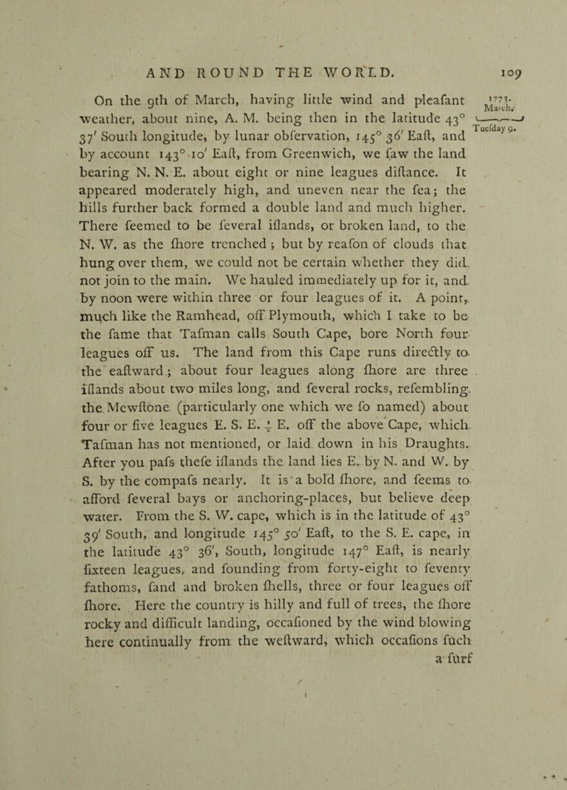 On the gth of March, having little wind and pleafant ^71. weather, about nine, A. M. being then in the latitude 430 *---» 37' South longitude, by lunar obfervation, 1450 36'Eafl, and IuudayQ* by account i43°uo/ Eafl, from Greenwich, we faw the land bearing N. N. E. about eight or nine leagues diflance. It appeared moderately high, and uneven near the fea; the hills further back formed a double land and much higher. There feemed to be feveral iflands, or broken land, to the N. W. as the fhore trenched ; but by reafon of clouds that hung over them, we could not be certain whether they did not join to the main. We hauled immediately up for it, and- by noon were within three or four leagues of it. A point, much like the Ramhead, off Plymouth, which I take to be the fame that Tafman calls South Cape, bore North four leagues off us. The land from this Cape runs diredlly to. the eaftward; about four leagues along fhore are three . iflands about two miles long, and feveral rocks, refembling. the Mewftone (particularly one which we fo named) about four or five leagues E. S. E. 4. E. off the above Cape, which. Tafman has not mentioned, or laid down in his Draughts. After you pafs thefe iflands the land lies E. by N. and W. by S. by the compafs nearly. It is a bold fhore, and feems to afford feveral bays or anchoring-places, but believe deep * water. From the S. W. cape, which is in the latitude of 430 39' South, and longitude 145° $d Eafl, to the S. E. cape, in the latitude 4.30 36', South, longitude 1470 Eafl, is nearly fixteen leagues, and founding from forty-eight to feventy fathoms, fand and broken fhells, three or four leagues off’ fhore. Here the country is hilly and full of trees, the fhore rocky and difficult landing, occafioned by the wind blowing here continually from the weflward, which occafions fucli a furf » t