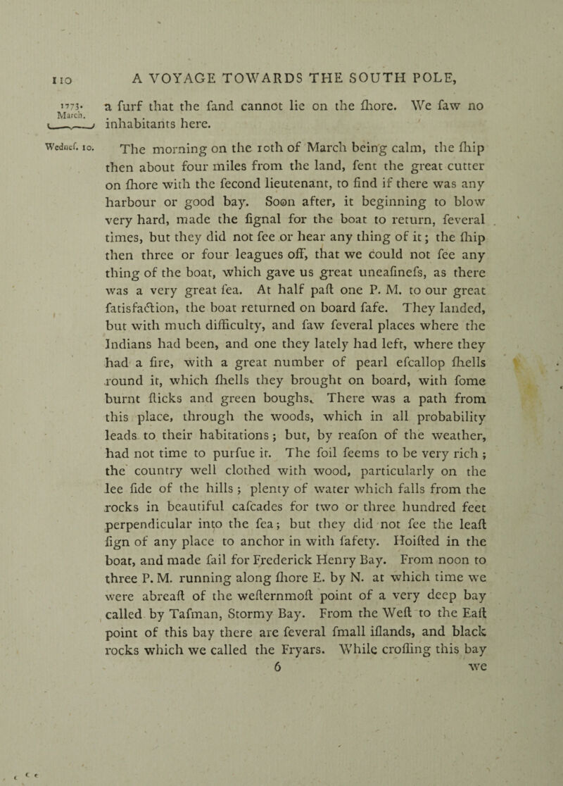 1773- March. V mm a furf that the fand cannot lie on the fhore. inhabitants here. We faw no Wcdnef. 10. Tlae morning on the ioth of March being calm, the fhip then about four miles from the land, fent the great cutter on fhore with the fecond lieutenant, to find if there was any harbour or good bay. Soon after, it beginning to blow very hard, made the fignal for the boat to return, feverai times, but they did not fee or hear any thing of it; the fliip then three or four leagues off, that we could not fee any thing of the boat, which gave us great uneafinefs, as there was a very great fea. At half pad one P. M. to our great fatisfadlion, the boat returned on board fafe. They landed, but with much difficulty, and faw feverai places where the Indians had been, and one they lately had left, where they had a fire, with a great number of pearl efcallop fliells .round it, which fliells they brought on board, with fome burnt fiicks and green boughs,. There was a path from this place, through the woods, which in all probability leads to their habitations; but, by reafon of the weather, had not time to purfue it. The foil feems to be very rich ; the country well clothed with wood, particularly on the lee fide of the hills ; plenty of water which falls from the rocks in beautiful cafcades for two or three hundred feet perpendicular into the fea; but they did not fee the lead fign of any place to anchor in with fafety. Hoifted in the boat, and made fail for Frederick Henry Bay. From noon to three P. M. running along fhore E. by N. at which time we were abreaft of the weflernmod point of a very deep bay called by Tafman, Stormy Bay. From the Wed'to the Ead point of this bay there are feverai fmall iflands, and black rocks which we called the Fryars. While eroding this bay 6 we