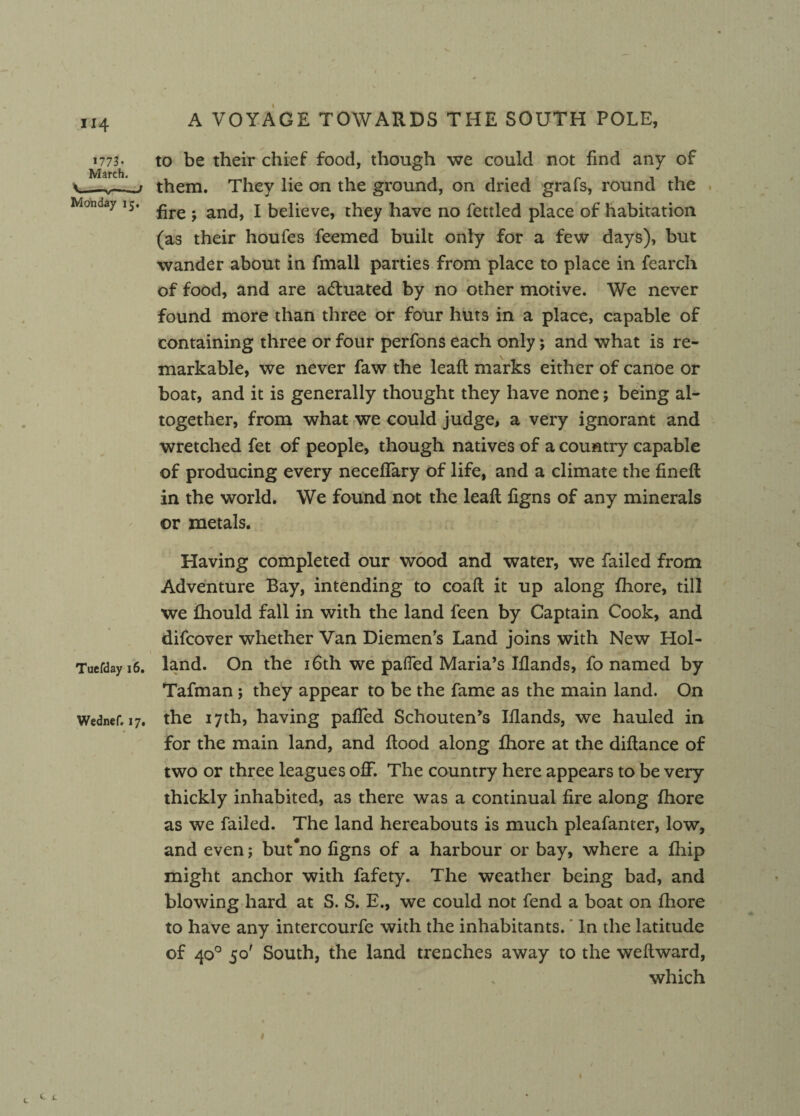 1773- March. \ Monday 15. Tuefday 16. Wednef. 17, v A VOYAGE TOWARDS THE SOUTH POLE, to be their chief food, though we could not find any of them. They lie on the ground, on dried grafs, round the fire y and, I believe, they have no fettled place of habitation (as their houfes feemed built only for a few days), but wander about in fmall parties from place to place in fearch of food, and are a&uated by no other motive. We never found more than three or four huts in a place, capable of containing three or four perfons each only; and what is re¬ markable, we never faw the leaft marks either of canoe or boat, and it is generally thought they have none; being al¬ together, from what we could judge, a very ignorant and wretched fet of people, though natives of a country capable of producing every neceffary of life, and a climate the fineft in the world. We found not the leaft figns of any minerals or metals. Having completed our wood and water, we failed from Adventure Bay, intending to coaft it up along fhore, till we fhould fall in with the land feen by Captain Cook, and difcover whether Van Diemen's Land joins with New Hol¬ land. On the 16th we palled Maria’s Iflands, fo named by Tafman ; they appear to be the fame as the main land. On the 17th, having palled Schouten*s Iflands, we hauled in for the main land, and flood along fhore at the diftance of two or three leagues off. The country here appears to be very thickly inhabited, as there was a continual fire along fhore as we failed. The land hereabouts is much pleafanter, low, and even; but#no figns of a harbour or bay, where a fhip might anchor with fafety. The weather being bad, and blowing hard at S. S. E., we could not fend a boat on fhore to have any intercourfe with the inhabitants. In the latitude of 40° 50' South, the land trenches away to the weflward, which 1 c e ^