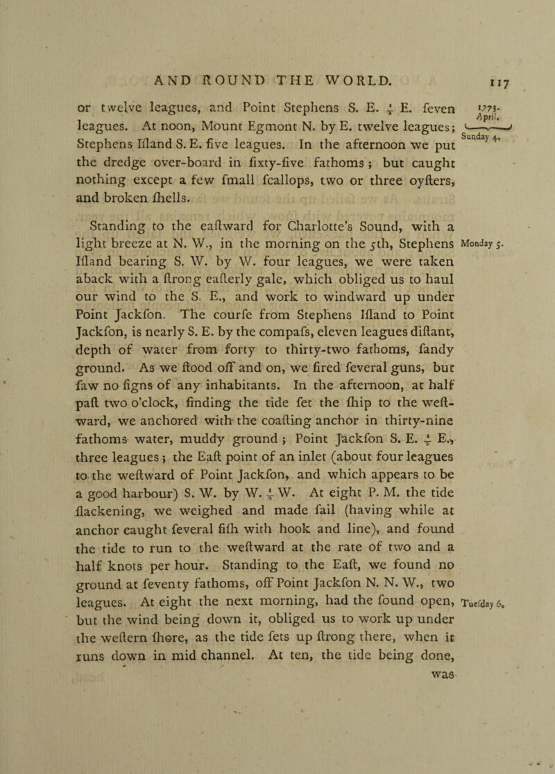 1?73* April. or t welve leagues, and Point Stephens S. E. 4 E. feven leagues. At noon, Mount Egmont N. by E. twelve leagues; Stephens Ifland S. E. five leagues. In the afternoon we put Sunda> 4> the dredge over-board in fixty-five fathoms; but caught nothing except a few fmall fcallops, two or three oyfters, and broken fhells. Standing to the eaflward for Charlotte’s Sound, with a light breeze at N. W., in the morning on the 5th, Stephens Monday 5. Illand bearing S. W. by W. four leagues, we were taken aback with a ftrong eafterly gale, which obliged us to haul , / our wind to the S. E., and work to windward up under Point Jackfon. The courfe from Stephens Illand to Point Jackfon, is nearly S. E. by the compafs, eleven leagues diftant, depth of water from forty to thirty-two fathoms, fandy ground. As we Rood off and on, we fired feveral guns, but faw no ligns of any inhabitants. In the afternoon, at half pall two o’clock, finding the tide fet the fhip to the weft- ward, we anchored with the coafting anchor in thirty-nine fathoms water, muddy ground; Point Jackfon S. E. 4 E.y three leagues; the Eaft point of an inlet (about four leagues to the weftward of Point Jackfon, and which appears to be a good harbour) S. W. by W. 4 W. At eight P. M. the tide flackening, we weighed and made fail (having while at anchor caught feveral filh with hook and line), and found the tide to run to the weftward at the rate of two and a half knots per hour. Standing to the Eaft, we found no ground at feventy fathoms, off Point Jackfon N. N. \V., two leagues. At eight the next morning, had the found open, iwday6, but the wind being down it, obliged us to work up under the weftern fhore, as the tide fets up ftrong there, when it runs down in mid channel. At ten, the tide being done, was