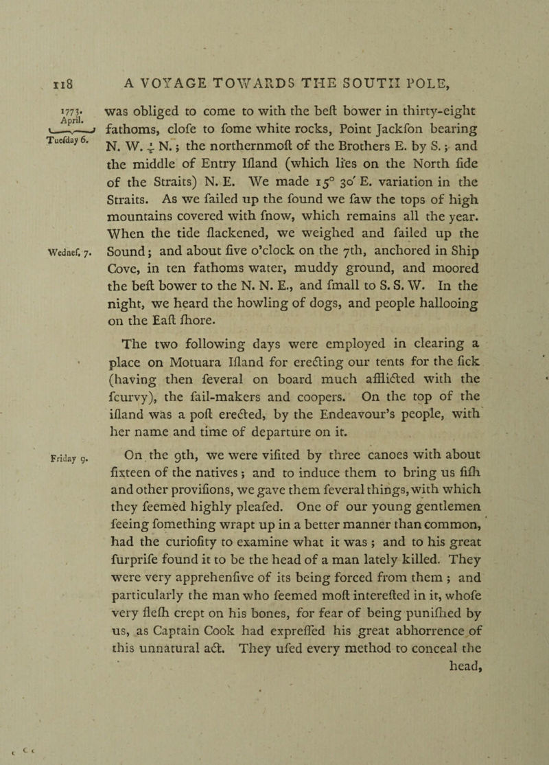 1773* April. Tuefday 6. Wednef, 7. was obliged to come to with the bed bower in thirty-eight fathoms, clofe to fome white rocks, Point Jackfon bearing N. W. 4. N.; the northernmoft of the Brothers E. by S. y and the middle of Entry Bland (which li'es on the North fide 1 of the Straits) N. E. We made 150 30' E. variation in the Straits. As we failed up the found we faw the tops of high mountains covered with fnow, which remains all the year. When the tide flackened, we weighed and failed up the Sound; and about five o’clock on the 7th, anchored in Ship Cove, in ten fathoms water, muddy ground, and moored the bell bower to the N. N. E., and fmall to S. S. W. In the night, we heard the howling of dogs, and people hallooing on the Eaft fhore. The two following days were employed in clearing a place on Motuara Bland for erecting our tents for the fick (having then feveral on board much afHidled with the fcurvy), the fail-makers and coopers. On the top of the Bland was a poll erected, by the Endeavour’s people, with her name and time of departure on it. On the 9th, we were vifited by three canoes with about fixteen of the natives *, and to induce them to bring us fifh and other provifions, we gave them feveral things, with which they feemed highly pleafed. One of our young gentlemen feeing fomething wrapt up in a better manner than common, had the curiofity to examine what it was ; and to his great furprife found it to be the head of a man lately killed. They were very apprehenfive of its being forced from them ; and particularly the man who feemed moll interefted in it, whofe very flelh crept on his bones, for fear of being punifhed by us, as Captain Cook had expreffed his great abhorrence of this unnatural aft. They ufed every method to conceal the head, 1 c 1