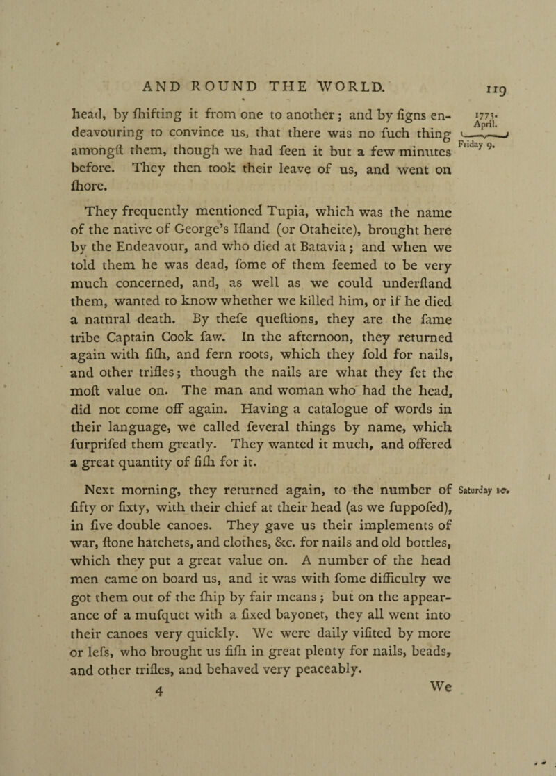 head, by fhifting it from one to another; and by figns en- *77v - . April. deavouring to convince us, that there was no fuch thing amongft them, though we had feen it but a few minutes Iaday9* before. They then took their leave of us, and went on fhore. They frequently mentioned Tupia, which was the name of the native of George’s Ifland (or Otaheite), brought here by the Endeavour, and who died at Batavia; and when we told them he was dead, fome of them feemed to be very much concerned, and, as well as we could underftand i ' them, wanted to know whether we killed him, or if he died a natural death. By thefe queftions, they are the fame tribe Captain Cook faw. In the afternoon, they returned again with fifh, and fern roots, which they fold for nails, and other trifles; though the nails are what they fet the moft value on. The man and woman who had the head, did not come off again. Having a catalogue of words in their language, we called feveral things by name, which furprifed them greatly. They wanted it much, and offered a great quantity of fifh for it. Next morning, they returned again, to the number of Saturday fifty or fixty, with their chief at their head (as we fuppofed), in five double canoes. They gave us their implements of war, {tone hatchets, and clothes, &c. for nails and old bottles, which they put a great value on. A number of the head men came on board us, and it was with fome difficulty we got them out of the fhip by fair means ; but on the appear¬ ance of a mufquet with a fixed bayonet, they all went into their canoes very quickly. We were daily vifited by more or lefs, who brought us fifli in great plenty for nails, beads, and other trifles, and behaved very peaceably. 4 We