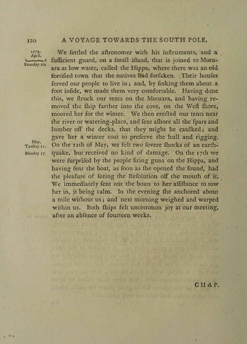/ 120 >773* April. '-*--J Saturday io. May. Tuefday 11. Monday 17. A VOYAGE TOWARDS THE SOUTH POLE, We fettled the aftronomer with his inftruments, and a 0 0 fufficient guard, on a fmall ifland, that is joined to Motu- ara at low water, called the Hippa, where there was an old fortified town that the natives had forfaken. Their houfes ferved our people to live in; and, by finking them about a foot infide, we made them very comfortable. Having done this, we {truck our tents on the Motuara, and having re¬ moved the fhip farther into the cove, on the Weft fiiore, moored her for the winter. We then eredted our tents near the river or watering-place, and fent afhore all the fpars and lumber off the decks, that they might be caulked; and gave her a winter coat to preferve the hull and rigging. On the nth of May, we felt two fevere fhocks of an earth¬ quake, but received no kind of damage. On the 17th we were furprifed by the people firing guns on the Hippa, and having fent the boat, as foon as fhe opened the found, had the pleafure of feeing the Refolution off the mouth of it. We immediately fent out the boats to her afliftance to tow her in, it being calm. In the evening fhe anchored about a mile without us; and next morning weighed and warped within us. Both {hips felt uncommon joy at our meeting, after an abfence of fourteen weeks. CHAP. t O*.