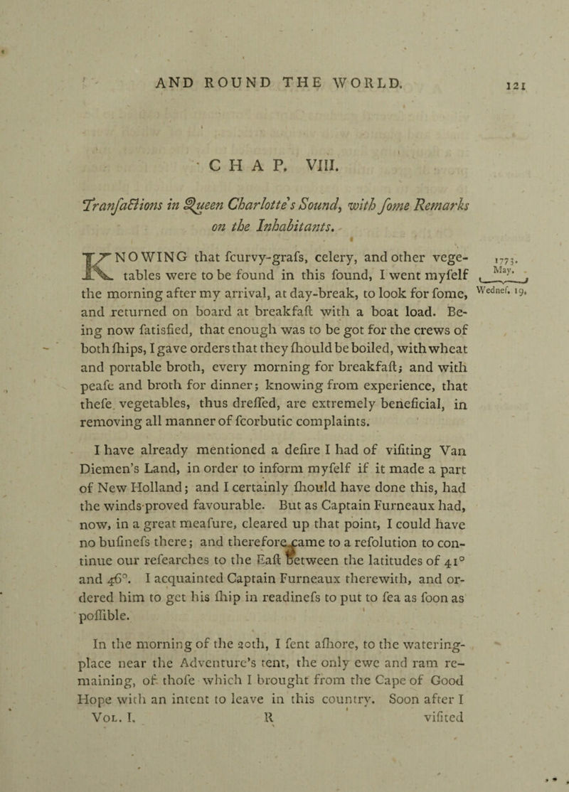 121 CHAP. VIII. , X cTranJa£lions in ^ueen Charlotte s Sounds with fome Remarks on the Inhabitants. KNOWING that fcurvy-grafs, celery, and other vege¬ tables were to be found in this found, I went myfelf the morning after my arrival, at day-break, to look for fome, Wednef* Ic> and returned on board at breakfalt with a boat load. Be¬ ing now fatisfied, that enough was to be got for the crews of both fhips, I gave orders that they fhould be boiled, with wheat and portable broth, every morning for breakfaft; and with peafe and broth for dinner; knowing from experience, that thefe vegetables, thus dreffed, are extremely beneficial, in removing all manner of fcorbutic complaints. I have already mentioned a defire I had of vifiting Van Diemen’s Land, in order to inform myfelf if it made a part of New Holland; and I certainly fhould have done this, had the winds proved favourable. But as Captain Furneaux had, now, in a great meafure, cleared up that point, I could have no bufinefs there; and thereforexame to a refolution to con¬ tinue our refearches to the Fall Detween the latitudes of 410 and 46°. I acquainted Captain Furneaux therewith, and or¬ dered him to get his fhip in readinefs to put to fea as foon as poffible. In the morning of the 90th, I fent afhore, to the watering- place near the Adventure's tent, the only ewe and ram re¬ maining, of thofe which I brought from the Cape of Good Hope with an intent to leave in this country. Soon after I Vol. I. R vifited _ • \ 1773* May, .