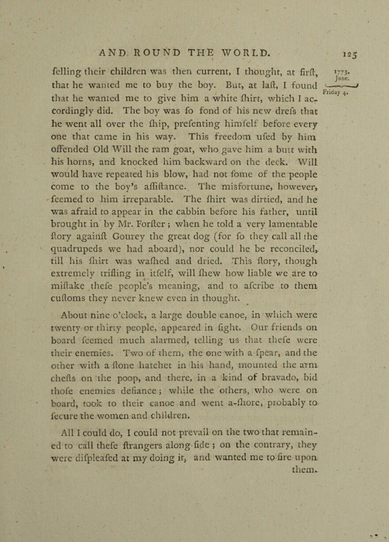 felling tlieir children was then current, I thought, at firfl, that he wanted me to buy the boy. But, at lafl, I found that he wanted me to give him a white fhirt, which I ac¬ cordingly did. The boy was fo fond of his new drefs that he went all over the fhip, prefenting himfelf before every one that came in his way. This freedom ufed by him offended Old Will the ram goat, who gave him a butt with his horns, and knocked him backward on the deck. Will would have repeated his blow, had not fome of the people come to the boy’s afliflance. The misfortune, however, feemed to him irreparable. The fhirt was dirtied, and he was afraid to appear in the cabbin before his father, until brought in by Mr. Forfler; when he told a very lamentable Rory againfl Gourey the great dog (for fo they call all the quadrupeds we had aboard), nor could he be reconciled, till his fhirt was waffled and dried. -This Rory, though extremely trifling in itfelf, will fhew how liable we are to % miftake thefe people’s meaning, and to aferibe to them cufloms they never knew even in thought. • About nine o’clock, a large double canoe, in which were twenty or thirty people, appeared in fight. Our friends on board feemed much alarmed, telling us that thefe were their enemies. Two of them, the one with a fpear, and the other with a Rone hatchet in his hand, mounted the arm chefls on the poop, and there, in a kind of bravado, bid thofe enemies defiance ; while the others, who were on board, took to their canoe and went a-fliore, probably to • % fecure the women and children. All I could do, I could not prevail on the two that remain¬ ed to call thefe Rrangers along fide ; on the contrary, they were difpleafed at my doing it, and wanted me to fire upon. them. 1773- June. Friday 4, 1