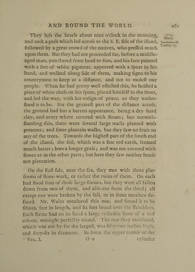 They left the beach about nine o’clock in the morning, »774- and took a path which led acrofs to the S. E. fide of the ifland, y—v—j followed by a great crowd of the natives, who prefled much 1UL ~3 upon them. But they had not proceeded far, before a middle- aged man, punctured from head to foot, and his face painted with a fort of white pigment, appeared with a fpear in his hand, and walked along fide of them, making figns to his countrymen to keep at a diflance, and not to molcfl our people. When he had pretty well effected this, he hoifled a piece of white cloth on his fpear, placed himfelf in the front, and led the way, with his enlign of peace, as they under- Hood it to be. For the greatefl part of the diflance acrofs, the ground had but a barren appearance, being a dry hard clay, and every where covered with Hones; but notwith- Handing this, there were feveral large tracts planted with potatoes; and fome plantain walks, but they faw no fruit on any of the trees. Towards the higheR part of the South end of the ifland, the foil, which was a fine red earth, feemed much better; bore a longer grafs; and was not covered with Hones as in the other parts; but here they faw neither houfe nor plantation. On the EaH fide, near the fca, they met with three plat¬ forms of Hone-work, or rather the ruins of them. On each had,Hood four of thofe large Hatues, but they were all fallen down from two of them, and alfo one from the third; all except one were broken by the fall, or in fome meafure de¬ faced. Mr. Wales meafured this one, and found it to be fifteen feet in length, and fix feet broad over the (houlders. Each fiatue had on its head a large cylindric Hone of a red colour, wrought perfectly round. The one they meafured, which was not by far the largefl, was fifty-two inches high, and fixty-fix in diameter. Jn fome the upper corner of the •Vol.I. Oo . cylinder
