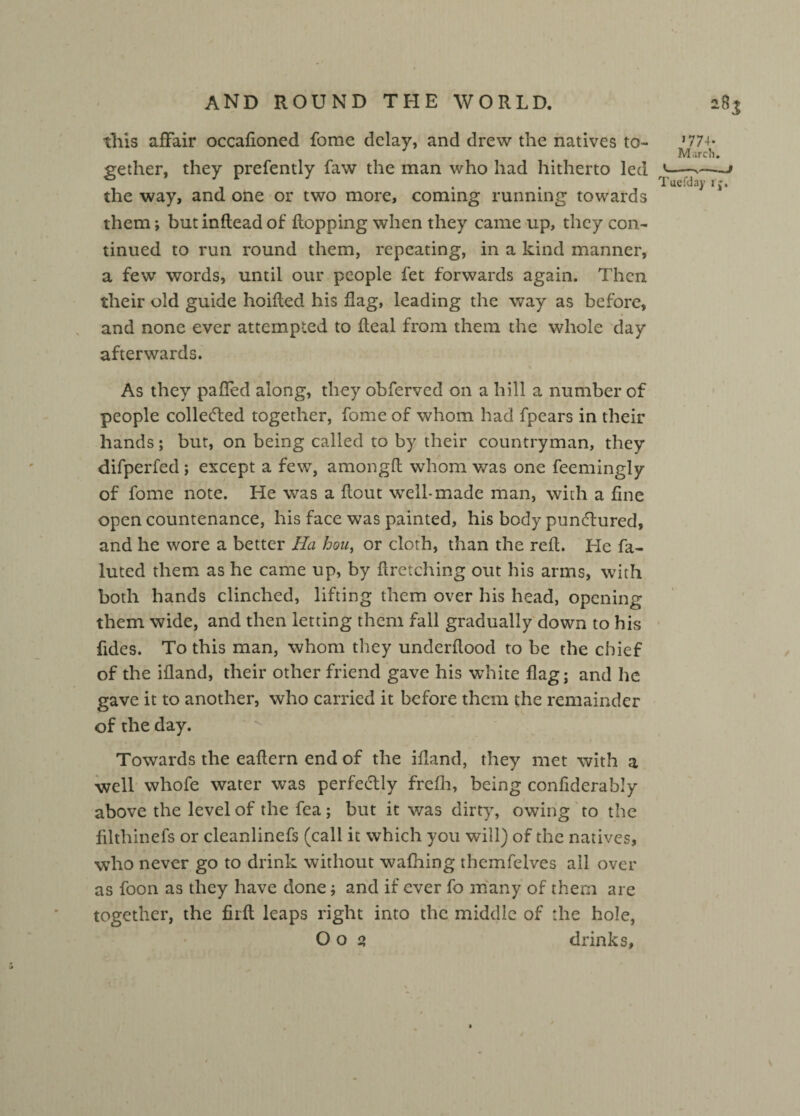 this affair occafioned fome delay, and drew the natives to¬ gether, they presently faw the man who had hitherto led the way, and one or two more, coming running towards them *, but inftead of flopping when they came up, they con¬ tinued to run round them, repeating, in a kind manner, a few words, until our people fet forwards again. Then their old guide hoifled his flag, leading the way as before, and none ever attempted to Real from them the whole day afterwards. As they palled along, they obferved on a hill a number of people collected together, fome of whom had fpears in their hands; but, on being called to by their countryman, they difperfed ; except a few, amongft whom was one feemingly of fome note. He was a flout well-made man, with a fine open countenance, his face was painted, his body pundlured, and he wore a better Ha bou, or cloth, than the reft. He fa- luted them as he came up, by firetching out his arms, with both hands clinched, lifting them over his head, opening them wide, and then letting them fall gradually down to his fides. To this man, whom they underflood to be the chief of the ifland, their other friend gave his white flag; and he gave it to another, who carried it before them the remainder of the day. Towards the eaflern end of the ifland, they met with a well whofe water was perfectly frefli, being confiderably above the level of the fea; but it was dirty, owing to the filthinefs or cleanlinefs (call it which you will) of the natives, who never go to drink without walking themfelves all over as foon as they have done; and if ever fo many of them are together, the firft leaps right into the middle of the hole, O o 3 drinks.