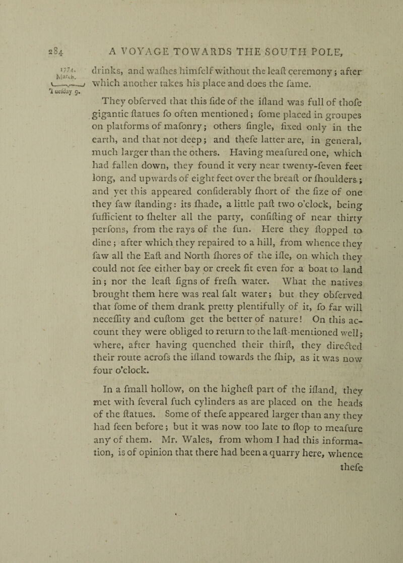 1774. drinks, and wafhes himfelf without the lead ceremony; after e—which another takes his place and does the fame. 1 ueiday 9. They obferved that this fide of the ifland was full of thofe . * gigantic datues fo often mentioned; fome placed in groupes on platforms of mafonry; others fingle, fixed only in the earth, and that not deep j and thefe latter are, in general, much larger than the others. Having meafured one, which had fallen down, they found it very near twency-feven feet long, and upwards of eight feet over the bread or ihoulders.; and yet this appeared confiderably flaort of the fize of one they faw handing: its fhade, a little pad two o’clock, being fufficient to fhelter all the party, confiding of near thirty per Tons, from the rays of the fun. Here they dopped to dine ; after wThich they repaired to a hill, from whence they faw all the Ead and North fhores of the ide, on which they could not fee either bay or creek fit even for a boat to land in; nor the lead figns of frefh water. What the natives brought them here was real fait water; but they obferved that fome of them drank pretty plentifully of it, fo far will neceflity and cudom get the better of nature! On this ac¬ count they were obliged to return to the lad-mentioned well; where, after having quenched their third, they directed their route acrofs the ifland towards the fhip, as it was now four o’clock. In a fmall hollow, on the highed part of the ifland, they met with feveral fuch cylinders as are placed on the heads of the datues. Some of thefe appeared larger than any they had feen before; but it was now too late to dop to meafure any* of them. Mr. Wales, from whom I had this informa¬ tion, is of opinion that there had been a quarry here, whence thefe