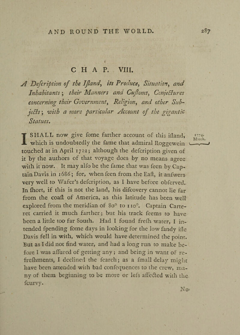 ' V CHAP. VIII. A Defcription of the If and, its Produce, Situation, and Inhabitants ; their Manners and Cufoms, Conjectures co?icerning their Government, Religion, other Sub¬ jects ; wV/6 <3 particular Account of the gigantic Statues. l 1 SHALL now give fome farther account of this ifland, which is undoubtedly the fame that admiral R.oggewein <_ touched at in April 1722; although the defcription given of it by the authors of that voyage does by no means agree with it now. It may alfo be the fame that was feen by Cap¬ tain Davis in 168A; for, when feen from the Eaft, it anfwers very well to Wafer’s defcription, as I have before obferved. In fhort, if this is not the land, his difcovery cannot lie far from the coaft of America, as this latitude has been well explored from the meridian of 8o° to no°. Captain Carte¬ ret carried it much farther; but his track feems to have been a little too far South. Had I found frefh water, I in¬ tended fpending fome days in looking for the low fandy ifle Davis fell in with, which would have determined the point. But as I did not find water, and had a long run to make be¬ fore I was allured of getting any; and being in want of re- frefhments, I declined the fearch; as a fmall delay might have been attended with bad confcquences to the crew, ma¬ ny of them beginning to be more or lei's afFedled with the fcurvy. \