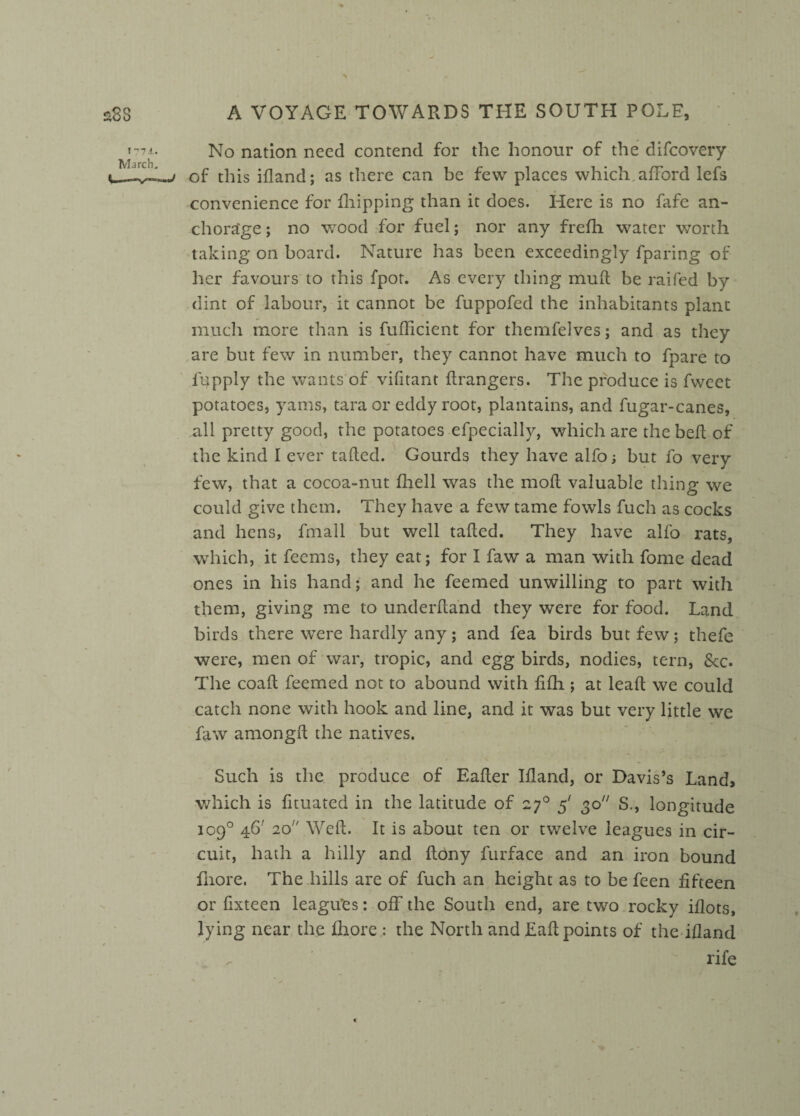 No nation need contend for the honour of the difeovery of this idand; as there can be few places which afford lefs convenience for fhipping than it does. Here is no fafe an¬ chorage ; no wood for fuel; nor any frefh water worth taking on board. Nature has been exceedingly fparing of her favours to this fpor. As every thing mull be raifed by dint of labour, it cannot be fuppofed the inhabitants plant much more than is fufficient for themfelves; and as they are but few in number, they cannot have much to fpare to fupply the wants'of vifitant drangers. The produce is fweet potatoes, yams, tara or eddy root, plantains, and fugar-canes, all pretty good, the potatoes efpecially, which are the bed of the kind I ever tailed. Gourds they have alfo; but fo very few, that a cocoa-nut fliell was the mod valuable thing we could give them. They have a few tame fowls fuch as cocks and hens, fmall but well taded. They have alfo rats, which, it feems, they eat; for I faw a man with fome dead ones in his hand; and he feemed unwilling to part with them, giving me to underdand they were for food. Land birds there were hardly any; and fea birds but few; thefe were, men of war, tropic, and egg birds, nodies, tern, See. The coad feemed not to abound with fifh ; at lead we could catch none with hook and line, and it was but very little we faw amongd the natives. Such is the produce of Eader Idand, or Davis’s Land, which is dtuated in the latitude of 270 5' 30 S., longitude 109° 46' 20 Wed. It is about ten or twelve leagues in cir¬ cuit, hath a hilly and dony furface and an iron bound fhore. The hills are of fuch an height as to be feen fifteen or fixteen leagues: off the South end, are two rocky idots, lying near the fhore : the North and Ead points of the idand rife