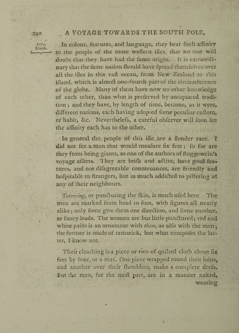 29 o 1774* March. A VOYAGE TOWARDS THE SOUTH POLE, % In colour, features, and language, they bear fuch affinity to the people of the more weflern ides, that no one will- doubt that they have had the fame origin. It is extraordi¬ nary that the fame nation fhould have fpread themfelves over all the ifles in this vaft ocean, from New Zealand to this ifland, which is almofl one-fourth part of the circumference of the globe. Many of them have now no other knowledge of each other, than what is preserved by antiquated tradi¬ tion ; and they have, by length of time, become, as it were, different nations, each having adopted fome peculiar cuflom, or habit, See. Neverthelefs, a careful obferver will foon fee the affinity each has to the other. In general the people of this ifle are a Render race. I did not fee a man that would meafure fix feet; fo far are they from being giants, as one of the authors of Rogge wein’s voyage afferts. They are brifk and active, have good fea¬ tures, and not difagreeable countenances, are friendly and hofpitable to Grangers, but as much addicted to pilfering as any of their neighbours. ‘ : . - - • ... -q •. \ ' ' *0 8 ‘XatoTving, or puncturing the fkin, is much ufed here. The men are marked from head to foot, with figures all nearly alike; only fome give them one direction, and fome another, as fancy leads. The women are but little punCturcd; red and white paint is an ornament with them, as alfo with the men; the former is made of tamarick, but what compofes the lat¬ ter, I know not. Their cloathing isa piece or two of quilted cloth about fix feet by four, or a mat. One piece wrapped round their loins, and another over their fhoulders, make a complete drefs. But the men, for the molt part, are in a manner naked, wearing