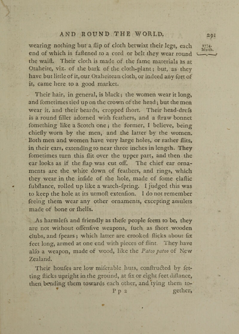 « wearing nothing but a flip of cloth betwixt their legs, each end of which is fattened to a cord or belt they wear round the waift. Their cloth is made of the fame materials as at Otaheite, viz. of the bark of the cloth-plant; but, as they have but little of it, our Otaheitean cloth, or indeed any fort of it, came here to a good market. Their hair, in general, is black *, the women wear it long, and fometimes tied up on the crown of the head; but the men wear it, and their beards, cropped fhort. Their head-drefs is a round fillet adorned with feathers, and a ttraw bonnet fomething like a Scotch one; the former, I believe, being chiefly worn by the men, and the latter by the women. Both men and women have very large holes, or rather flits, in their ears, extending to near three inches in length. They fometimes turn this flit over the upper part, and then the ear looks as if the flap was cut off. The chief ear orna¬ ments are the white down of feathers, and rings, which they wear in the infide of the hole, made of fome elaftic fubftance, rolled up like a watch-fpring. I judged this was to keep the hole at its utmoft extenfion. I do not remember feeing them wear any other ornaments, excepting amulets made of bone or fhells. / As harmlefs and friendly as thefe people feem to be, they are not without offenfive weapons, fuch as fhort wooden clubs, and fpears ; which latter are crooked flicks about fix feet long, armed at one end with pieces of flint. They have alfo a weapon, made of wood, like the Patoo patoo of New Zealand. Their houfes are low mifcrablc huts, conttru&ed by fet- ting flicks upright in the ground, at fix or eight feet difiance, then bending them towards each other, and tying them to- * Pp 2 ' gether, 291 *774- March.