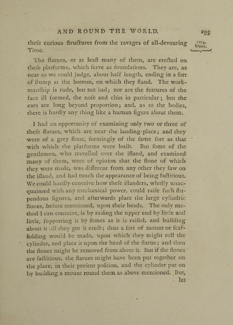 thefe curious HruCtures from the ravages of all-devouring ^774- Time. * 1 '-v— The flatues, or at leaft many of them, are ereCted on thefe platforms, which ferve as foundations. They are, as near as we could judge, about half length, ending in a fort of flump at the bottom, on which they Hand. The work- manfhip is rude, but not bad; nor are the features of the face ill formed, the nofe and chin in particular ; but the ears are long beyond proportion; and, as to the bodies, there is hardly any thing like a human figure about them. s' I had an opportunity of examining only two or three of thefe Hatues, which are near the landing-place; and they were of a grey flone, feemingly of the fame fort as that with which the platforms were built. But fome of the eentlemen, who travelled over the ifland, and examined O many of them, were of opinion that the flone of which they were made, was different from any other they faw on the ifland, and had much the appearance of being factitious. We could hardly conceive how thefe illanders, wholly unac¬ quainted with any mechanical power, could raife fuch flu- pendous figures, and afterwards place the large cylindrie {tones, .before mentioned, upon their heads. The only me¬ thod I can conceive, is by railing the upper end by little and little, fupporting it by Hones as it is raifed, and building about it ill they got it erect; thus a fort of mount or fcaf- folding would be made, upon which they might roll the * cylinder, and place it upon the head of the flatue; and then the Hones might be removed from about it. But if the Hones are factitious, the Hatues might have been put together on the place, in their prefent pofition, and the cylinder put on by budding a mount round them as above mentioned. But, - let *