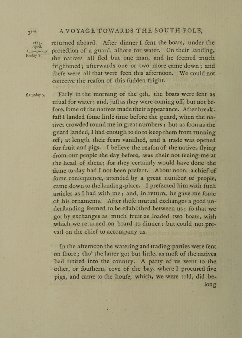 3°2 *773- April. Friday 8. returned aboard. After dinner I Pent the boats, under the protedlion of a guard, alhore for water. On their landing, the natives all fled but one man, and he feemed much frightened; afterwards one or two more came down ; and thefe were all that were feen this afternoon. We could not conceive the reafon of this fudden fright. Saturday 9. Early in the morning of the 9th, the boats were fent as ufual for water; and, j uft as they were coming off, but not be¬ fore, fome of the natives made their appearance. After break- faft 1 landed fome little time before the guard, when the na¬ tives crowded round me in great numbers ; but as foon as the guard landed, I had enough to do to keep them from running off; at length their fears vanifhed, and a trade was opened for fruit and pigs. I believe the reafon of the natives flying from our people the day before, was their not feeing me at the head of them; for they certainly would have done the fame to-day had I not been prefent. About noon, a chief of fome confequence, attended by a great number of people, came down to the landing-place. I prefented him with fuch articles as I had with me ; and, in return, he gave me fome % of his ornaments. After thefe mutual exchanges a good un- derftanding feemed to be eftablifhed between us ; fo that we got by exchanges as much fruit as loaded two boats, with which we returned on board to dinner; but could not pre¬ vail on the chief to accompany us. In the afternoon the watering and trading parties were fent on fhore; tho* the latter got but little, as moft of the natives had retired into the country. A party of us went to the other, or fouthern, cove of the bay, where I procured five pigs, and came to the houie, which, we were told, did be- long \