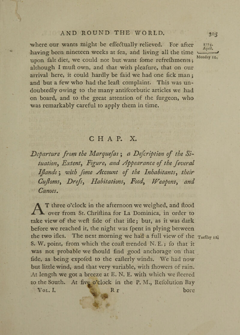 where our wants might be effectually relieved. For after having been nineteen weeks at fea, and living all the time upon fait diet, we could not but want fome refrefhments; although I muft own, and that with pleafure, that on our arrival here, it could hardly be faid we had one fick man; and but a few who had the lead; complaint. This was un¬ doubtedly owing to the many antifcorbutic articles we had on board, and to the great attention of the furgeon, who was remarkably careful to apply them in time. CHAP. X. Departure from the Marquefas ; a Defcription of the S7- tuation> Extent, Fig ure, and appearance of the feveral Ifands; with fo?ne Account of the Inhabitants, their Cujlomsy Drefs, Habitations, Food, Weapons, and Canoes. AT three o’clock in the afternoon we weighed, and Rood over from St. Chriftina for La Dominica, in order to take view of the weft ftde of that ifle; but, as it was dark before we reached it, the night was fpent in plying between the two ifles. The next morning we had a full view of the S. W. point, from which the coaft trended N. E.; fo that it was not probable we fhould find good anchorage on that fide, as being expofed to the eafterly winds. We had now but little wind, and that very variable, with fhowers of rain. At length we got a breeze at E. N. E. with which we fleered to the South. At fiv^ o’clock in the P. M., Refolution Bay Vol. L X. R r bore w 0 So 5 *774- April, ’-,-f Monday 11. Tuefday izl \