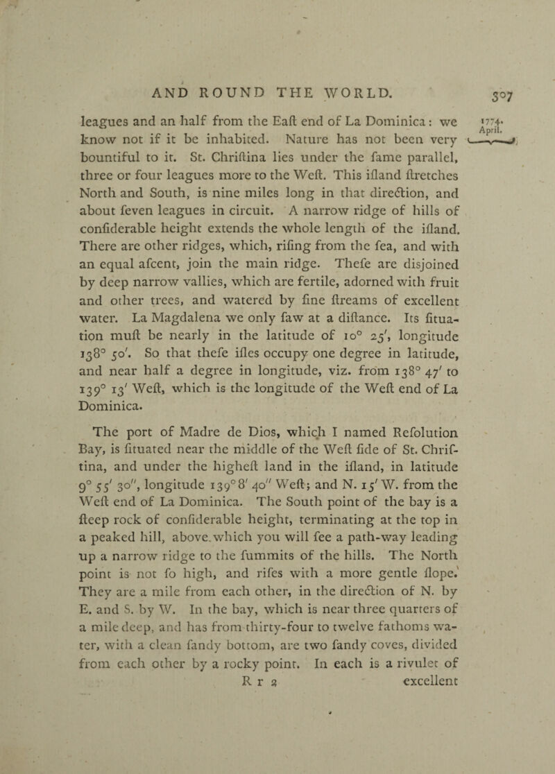 leagues and an half from the Eaft end of La Dominica: we know not if it be inhabited. Nature has not been very bountiful to it. St. Chriftina lies under the fame parallel, three or four leagues more to the Weft. This ifland ftretches North and South, is nine miles long in that direction, and about feven leagues in circuit. A narrow ridge of hills of confiderable height extends the whole length of the ifland. There are other ridges, which, rifing from the fea, and with an equal afcent, join the main ridge. Thefe are disjoined by deep narrow vallies, which are fertile, adorned with fruit and other trees, and watered by fine ftreams of excellent water. La Magdalena we only faw at a diftance. Its fitua- tion muft be nearly in the latitude of io° 25', longitude 138° 50'. So that thefe ifles occupy one degree in latitude, and near half a degree in longitude, viz. from 138° 47' to 13 90 13' Weft, which is the longitude of the Weft end of La Dominica. The port of Madre de Dios, which I named Refolution Bay, is fituated near the middle of the Weft fide of St. Chrif¬ tina, and under the higheft land in the ifland, in latitude 9° 55' 3q//j longitude i39°8/ 40 Weft; and N. 15' W. from the /■ Weft end of La Dominica. The South point of the bay is a fteep rock of confiderable height, terminating at the top in a peaked hill, above, which you will fee a path-way leading up a narrow ridge to the fummits of the hills. The North point is not fo high, and rifes with a more gentle flope.' They are a mile from each other, in the diredtion of N. by E. and S. by W. In the bay, which is near three quarters of a mile deep, and has from thirty-four to twelve fathoms wa¬ ter, with a clean fandy bottom, are two fandy coves, divided from each other by a rocky point. In each is a rivulet of R r 2 excellent 3°7 >774* April, —-v—1 .