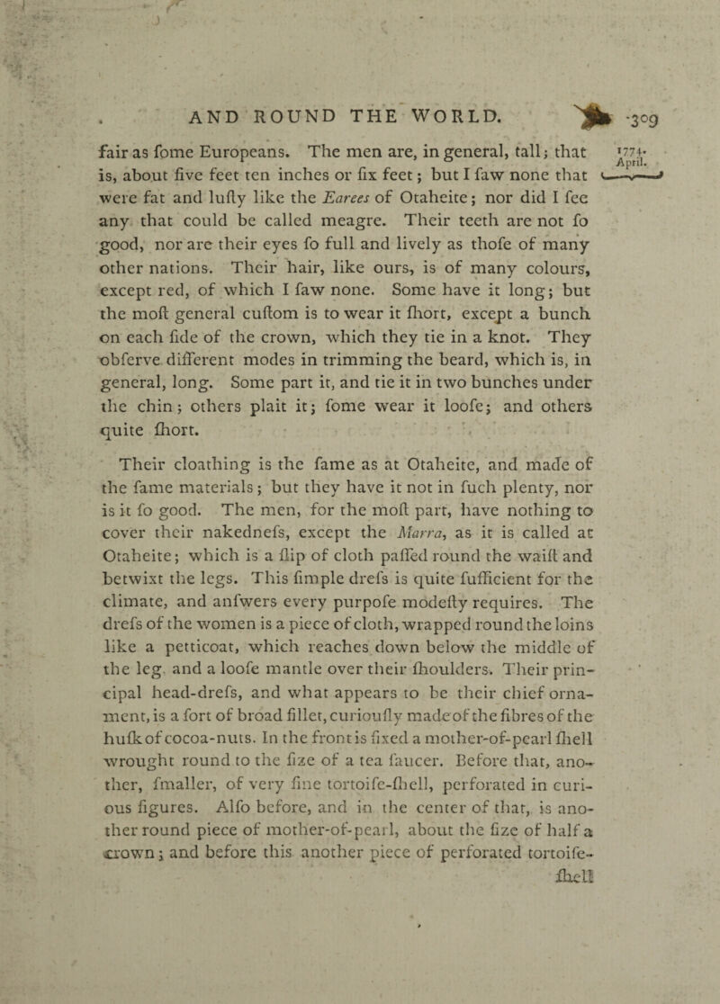 r J '3°9 fair as fome Europeans. The men are, in general, tall; that J774* is, about five feet ten inches or fix feet; but I faw none that v—-» were fat and lufiy like the Earees of Otahcite; nor did I fee any that could be called meagre. Their teeth are not fo good, nor are their eyes fo full and lively as thofe of many other nations. Their hair, like ours, is of many colours, except red, of which I faw none. Some have it long; but the mod general cuftom is to wear it fhort, except a bunch on each fide of the crown, which they tie in a knot. They obferve different modes in trimming the beard, which is, in general, long. Some part it, and tie it in two bunches under the chin; others plait it; fome wear it loofe; and others quite fhort. Their cloathing is the fame as at Otalieite, and made of the fame materials; but they have it not in fuch plenty, nor is it fo good. The men, for the mod part, have nothing to cover their nakednefs, except the Marra, as it is called at Otaheite; which is a flip of cloth paffed round the waift and betwixt the legs. This fimple drefs is quite fufficient for the climate, and anfwers every purpofe modefty requires. The drefs of the women is a piece of cloth, wrapped round the loins like a petticoat, which reaches down below the middle of the leg. and a loofe mantle over their fhoulders. Their prin¬ cipal head-drefs, and what appears to be their chief orna¬ ment, is a fort of broad fillet, curioufly made of the fibres of the hufk of cocoa-nuts. In the front is fixed a mother-of-pearl fliell wrought round to the fize of a tea faucer. Before that, ano¬ ther, fmaller, of very fine tortoife-fhcll, perforated in curi¬ ous figures. Alfo before, and in the center of that, is ano¬ ther round piece of mother-of-pearl, about the fize of half a crown; and before this another piece of perforated tortoife- ffiell