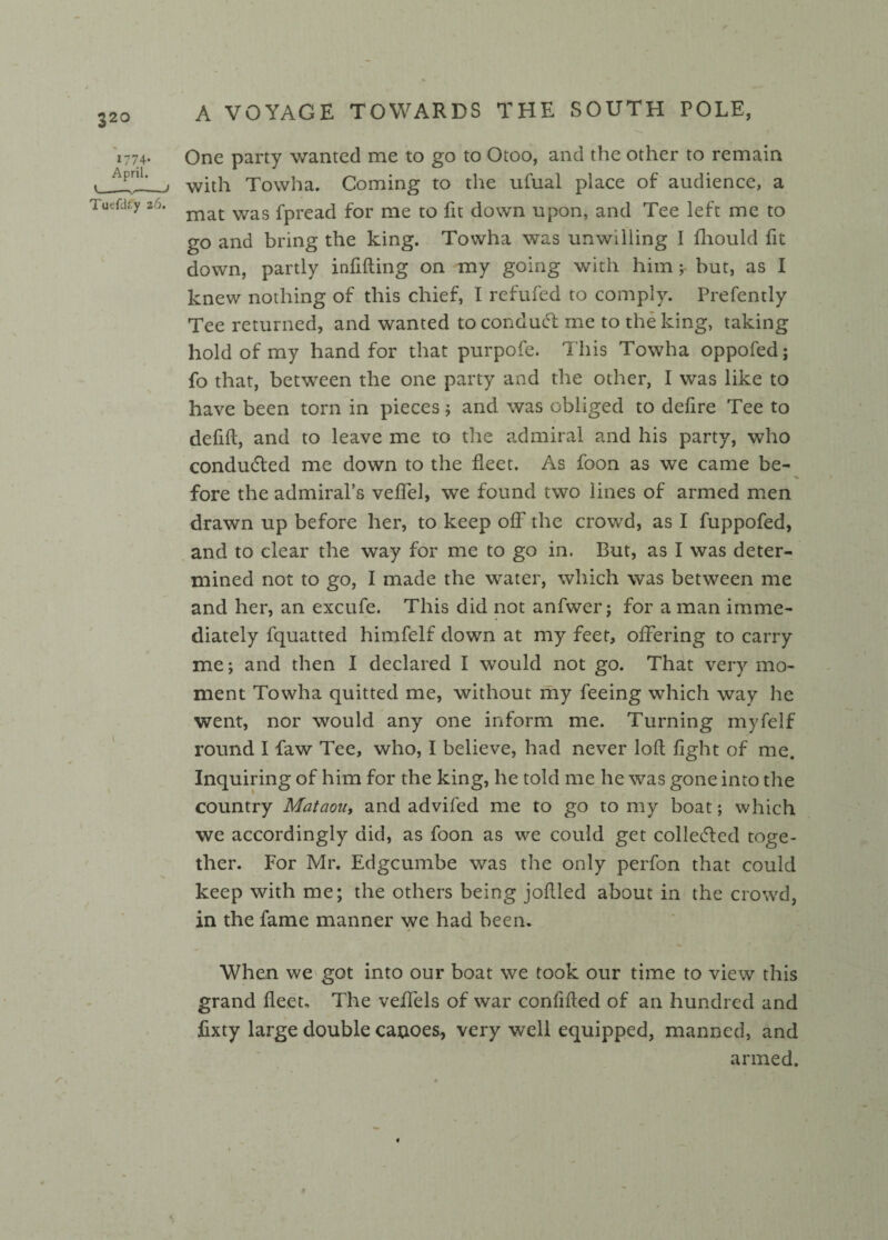 1774- April. '—--> Tuefdry 26. One party wanted me to go to Otoo, and the other to remain with Towha. Coming to the ufual place of audience, a mat was fpread for me to fit down upon, and Tee left me to go and bring the king. Towha was unwilling I fhould fit down, partly infilling on my going with him but, as I knew nothing of this chief, I refufed to comply. Prefently Tee returned, and wanted toconducT me to the king, taking hold of my hand for that purpofe. This Towha oppofed; fo that, between the one party and the other, I was like to have been torn in pieces; and was obliged to defire Tee to defifl, and to leave me to the admiral and his party, who conduced me down to the fleet. As foon as we came be¬ fore the admiral’s veffel, we found two lines of armed men drawn up before her, to keep off the crowd, as I fuppofed, and to clear the way for me to go in. But, as I was deter¬ mined not to go, I made the water, which was between me and her, an excufe. This did not anfwer; for a man imme¬ diately fquatted himfelf down at my feet, offering to carry me; and then 1 declared I would not go. That very mo¬ ment Towha quitted me, without my feeing which way he went, nor would any one inform me. Turning myfelf round I faw Tee, who, I believe, had never loft fight of me. Inquiring of him for the king, he told me he was gone into the country Mataou, and advifed me to go to my boat; which we accordingly did, as foon as we could get collected toge¬ ther. For Mr. Edgcumbe was the only perfon that could keep with me; the others being jollied about in the crowd, in the fame manner we had been. When we got into our boat we took our time to view this grand fleet. The veffels of war confided of an hundred and fixty large double canoes, very well equipped, manned, and armed.