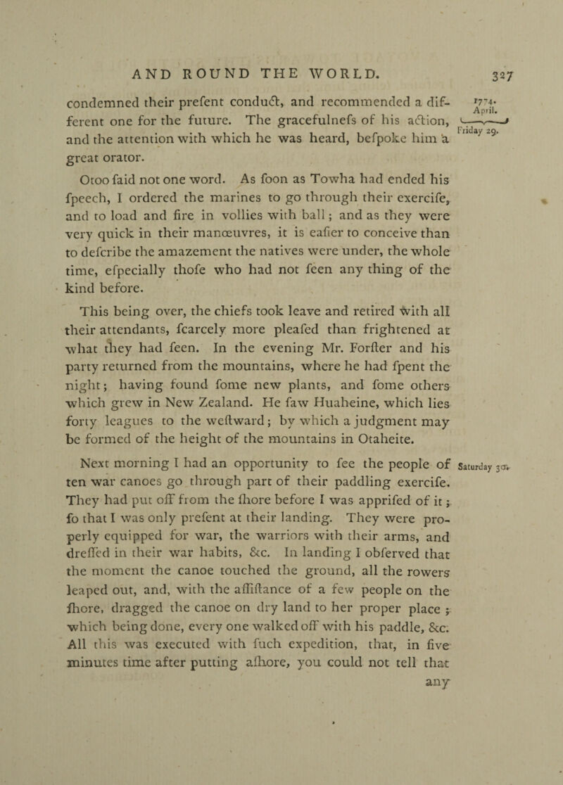 condemned their prefent conduct, and recommended a dif¬ ferent one for the future. The gracefulnefs of his action, and the attention with which he was heard, befpoke him a great orator. Otoofaid not one word. As foon as Towha had ended his fpeech, I ordered the marines to go through their exercife, and to load and fire in vollies with ball; and as they were very quick in their manoeuvres, it is eafier to conceive than to defcribe the amazement the natives were under, the whole time, efpecially thofe who had not feen any thing of the kind before. This being over, the chiefs took leave and retired with all their attendants, fcarcely more pleafed than frightened at what they had feen. In the evening Mr. Forfter and his party returned from the mountains, where he had fpent the night; having found fome new plants, and fome others which grew in New Zealand. He faw Huaheine, which lies forty leagues to the weftward; by which a judgment may be formed of the height of the mountains in Otaheite. Next morning I had an opportunity to fee the people of ten war canoes go through part of their paddling exercife. They had put off from the fhore before I was apprifed of it; fo that I was only prefent at their landing. They were pro¬ perly equipped for war, the warriors with their arms, and dreffed in their wrar habits, &c. In landing I obferved that the moment the canoe touched the ground, all the rowers leaped out, and, with the afliftance of a few people on the fhore, dragged the canoe on dry land to her proper place ; which being done, every one walked off with his paddle, &c. All this was executed with fuch expedition, that, in five minutes time after putting a fhore, you could not tell that any 327 r774» April. U-—v—# Friday 29. Saturday 3 a*-