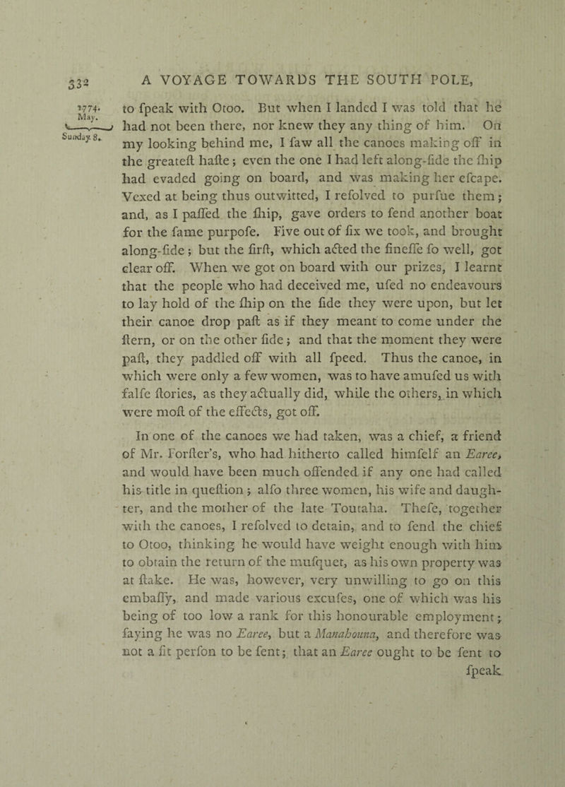 to fpeak with Otoo. But when I landed I was told that he had not been there, nor knew they any thing of him. On my looking behind me, I faw all the canoes making off in the greateff haffe ; even the one I had left along-fide the fhip had evaded going on board, and was making her efcape. Vexed at being thus outwitted, I refolved to purfue them; and, as I paffed the Blip, gave orders to fend another boat for the fame purpofe. Five out of fix we took, and brought along-fide ; but the firfi, which adled the fineffe fo well, got clear off. When we got on board with our prizes, I learnt that the people who had deceived me, ufed no endeavours to lay hold of the Blip on the fide they were upon, but let their canoe drop pall as if they meant to come under the Bern, or on the other fide ; and that the moment they were pad, they paddled off with all fpeed. Thus the canoe, in which were only a few women, was to have amufed us with falfc ffories, as they actually did, while the others, in which were moil of the effects, got off. In one of the canoes we had taken, was a chief, a friend of Mr. Forfier’s, who had hitherto called himfelf an Earee, and would have been much offended if any one had called his title in queffion j alfo three women, his wife and daugh¬ ter, and the mother of the late Toutaha. Thefe, together with the canoes, I refolved to detain, and to fend the chief to Otoo, thinking he would have weight enough with him to obtain the return of the mufquct, as his own property was at Bake. He was, however, very unwilling to go on this embaffy, and made various cxcufes, one of which was his being of too low a rank for this honourable employment* faying he was no Earee, but a Manahouna, and therefore was not a fit perfon to be fent; that an Earee ought to be fent to fpeak