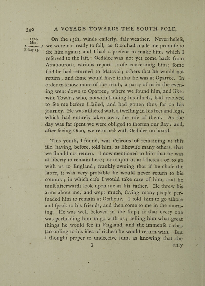 J774* On the 13th, winds eaderly, fair weather. Neverthelefs, ^—__t we were not ready to fail, as Otoo had made me promife to Filday I3‘ fee him again; and I had a prefent to make him, which I referved to the laft.~: Oedidee was not yet come back from Attahourou; various reports arofe concerning him; fome faid he had returned to Matavai; others that he would not return ; and fome would have it that he was at Oparree. In order to know more of the truth, a party of us in the even¬ ing went down to Oparree; where we found him, and like- wife Towha, who, notwithdanding his illnefs, had refolved to fee me before I failed, and had gotten thus far on his journey. He was afflicted with a fwelling in his feet and legs, which had entirely taken away the ufe of them. As the day was far fpent we were obliged to fhorten our day; and,, after feeing Otoo, we returned with Oedidee on board. This youth, I found, was defirous of remaining at this ifle, having, before, told him, as likewife many others, that we fhould not return. I now mentioned to him that he was at liberty to remain here; or to quit us at Ulietea; or to go with us to England ; frankly owning that if he chofe the latter, it was very probable he would never return to his country ; in which cafe I would take care of him, and he mud afterwards look upon me as his father. He threw his arms about me, and wept much, faying many people per- fuaded him to remain at Otaheite. I told him to go afhore and fpeak to his friends, and then come to me in the morn¬ ing. He was well beloved in the fhip; fo that every one was perfuading him to go with us ; telling him what great things he would fee in England, and the immenfe riches (according to his idea of riches) he would return with. But I thought proper to undeceive him, as knowing that the 3 only ' N