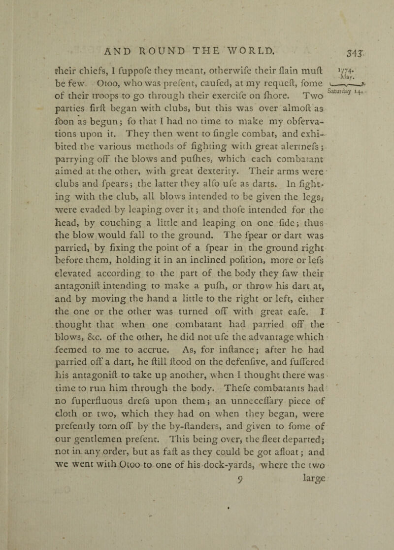 their chiefs, I fuppofe tliey meant, otherwife their flain muft 'm- be few Otoo, who was prefent, caufed, at my requeft, fome of their troops to go through their exercife on fhore. Two Saturday *4’ parties firft began with clubs, but this was over almoft as loon as begun; fo that I had no time to make my obferva- tions upon it. They then went to fingle combat, and exhi¬ bited the various methods of fighting with great alertnefs; parrying ofF the blows and pufhes, which each combatant aimed at the other, with great dexterity. Their arms were.* clubs and fpears; the latter they alfo ufe as darts. In fight¬ ing with the club, all blows intended to be given the legs* were evaded by leaping over it; and thofe intended for the head, by couching a little and leaping on one fide; thus the blow would fall to the ground. The fpear or dart was parried, by fixing the point of a fpear in the ground right before them, holding it in an inclined pofition, more or lefs elevated according to the part of the body they faw their antagonift intending to make a pufh, or throw his dart at, and by moving the hand a little to the right or left, either the one or the other was turned off with great cafe. I thought that when one combatant had parried off the blows, &c. of the other, he did not ufe the advantage which feemed to me to accrue. As, for inftance; after he had parried off a dart, he Hill flood on the defenfive, and fuffered his antagonift to take up another, when I thought there was time to run him through the body. Thefe combatants had no fuperfluous drefs upon them; an unneceffary piece of cloth or two, which they had on when they began, were prefently torn off by the by-ftanders, and given to fome of our gentlemen prefent. This being over, the fleet departed; not in. any order, but as faft as they could be got afloat; and we went with Otoo to one of his dock-yards, where the two 9 large