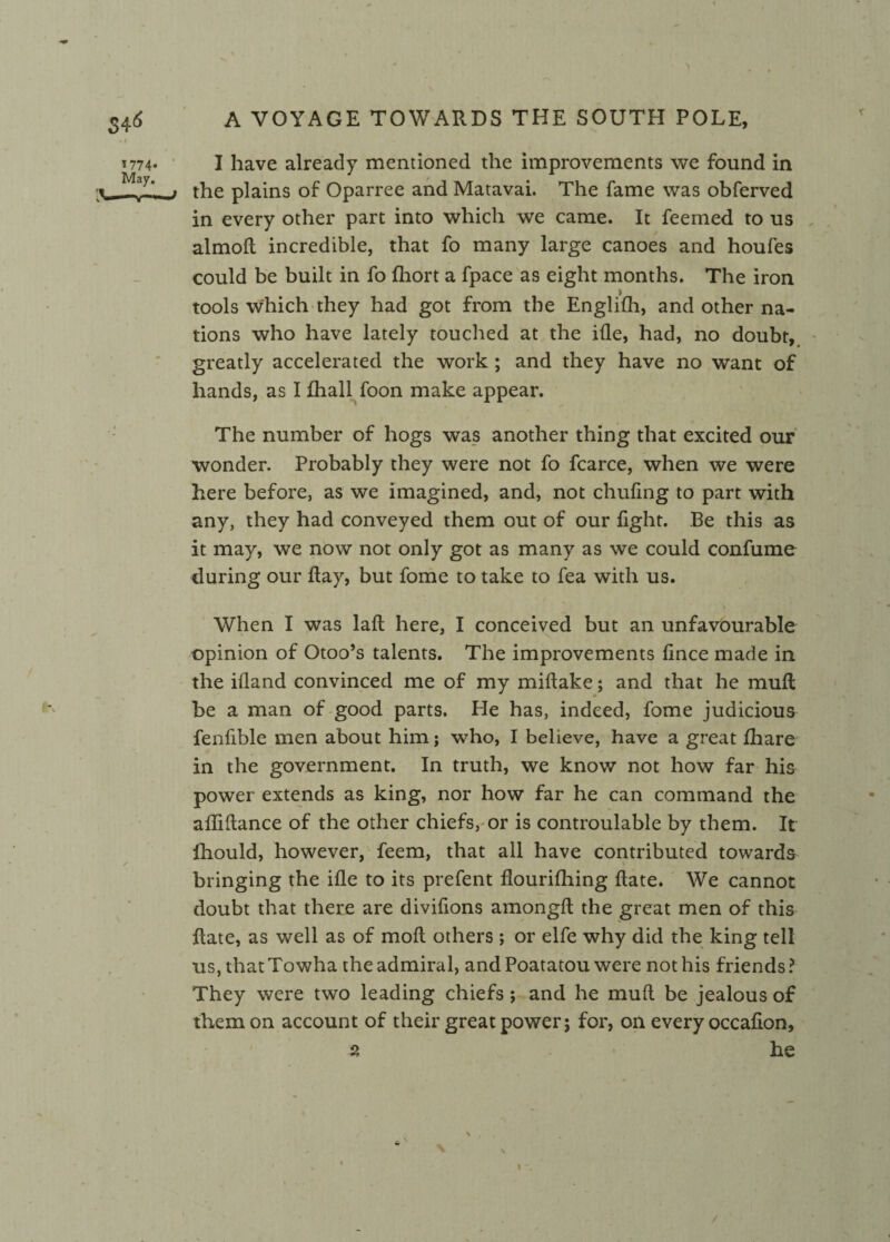 t774* I have already mentioned the improvements we found in May J _i the plains of Oparree and Matavai. The fame was obferved in every other part into which we came. It feemed to us almoft incredible, that fo many large canoes and houfes could be built in fo fliort a fpace as eight months. The iron tools which they had got from the Englifh, and other na¬ tions who have lately touched at the ifle, had, no doubt, greatly accelerated the work ; and they have no want of hands, as I fhall foon make appear. The number of hogs was another thing that excited our wonder. Probably they were not fo fcarce, when we were here before, as we imagined, and, not chufing to part with any, they had conveyed them out of our fight. Be this as it may, we now not only got as many as we could confume during our flay, but fome to take to fea with us. When I was lafl here, I conceived but an unfavourable opinion of Otoo’s talents. The improvements flnce made in the ifland convinced me of my miftake; and that he mull be a man of good parts. He has, indeed, fome judicious fenfible men about him; who, I believe, have a great fhare in the government. In truth, we know not how far his power extends as king, nor how far he can command the afliflance of the other chiefs, or is controulable by them. It Ihould, however, feem, that all have contributed towards bringing the ifle to its prefent flourifhing flate. We cannot doubt that there are diviflons amongft the great men of this flate, as well as of moft others; or elfe why did the king tell us, thatTowha the admiral, and Poatatou were not his friends? They were two leading chiefs ; and he mud be jealous of them on account of their great power; for, on every occafion, 2 he i & \