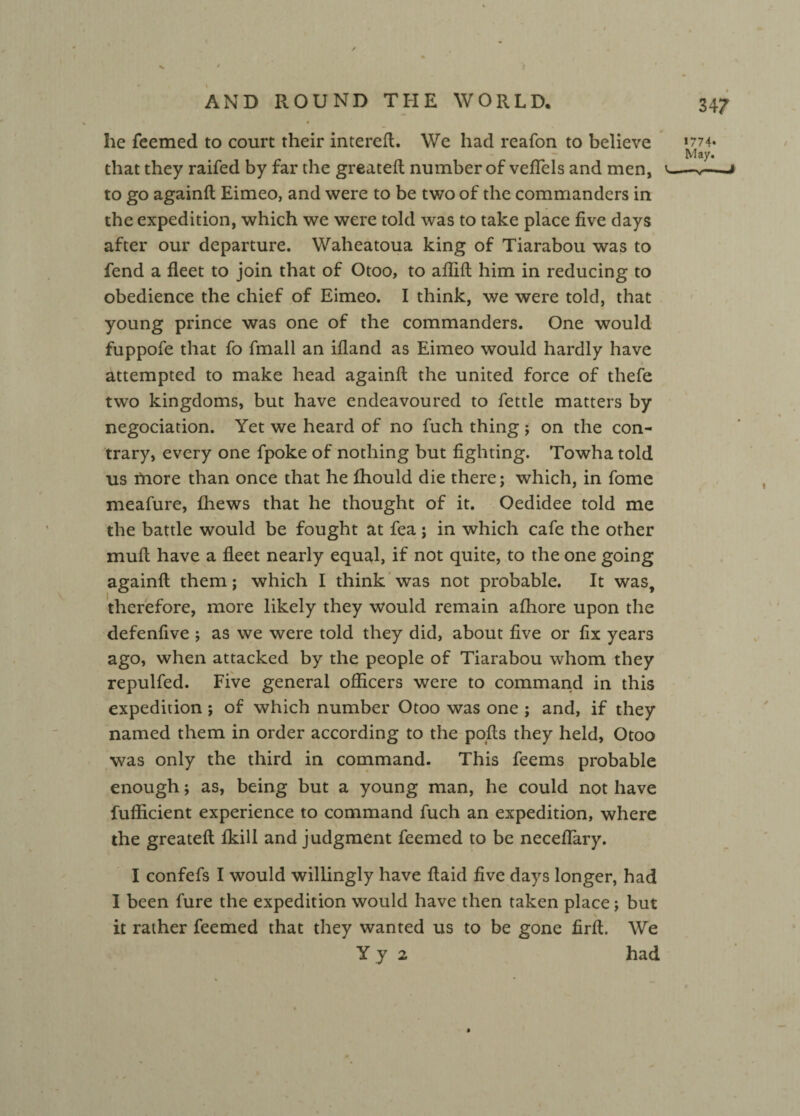 X AND ROUND THE WORLD. 347 he feemed to court their intereft. We had reafon to believe >m- May. that they raifed by far the greateft number of veflels and men, v-*—j to go againft Eimeo, and were to be two of the commanders in the expedition, which we were told was to take place five days after our departure. Waheatoua king of Tiarabou was to fend a fleet to join that of Otoo, to aflift him in reducing to obedience the chief of Eimeo. I think, we were told, that young prince was one of the commanders. One would fuppofe that fo fmall an ifland as Eimeo would hardly have attempted to make head againft the united force of thefe two kingdoms, but have endeavoured to fettle matters by negociation. Yet we heard of no fuch thing ; on the con¬ trary, every one fpoke of nothing but fighting. Towha told us more than once that he fhould die there; which, in fome meafure, (hews that he thought of it. Oedidee told me the battle would be fought at fea; in which cafe the other mull have a fleet nearly equal, if not quite, to the one going againft them; which I think was not probable. It was, therefore, more likely they would remain afhore upon the defenfive ; as we were told they did, about five or fix years ago, when attacked by the people of Tiarabou whom they repulfed. Five general officers were to command in this expedition; of which number Otoo was one ; and, if they named them in order according to the pofts they held, Otoo was only the third in command. This feems probable enough; as, being but a young man, he could not have fufficient experience to command fuch an expedition, where the greateft fkill and judgment feemed to be neceflary. I confefs I would willingly have ftaid five days longer, had I been fure the expedition would have then taken place; but \ it rather feemed that they wanted us to be gone firft. We Yy 2 had