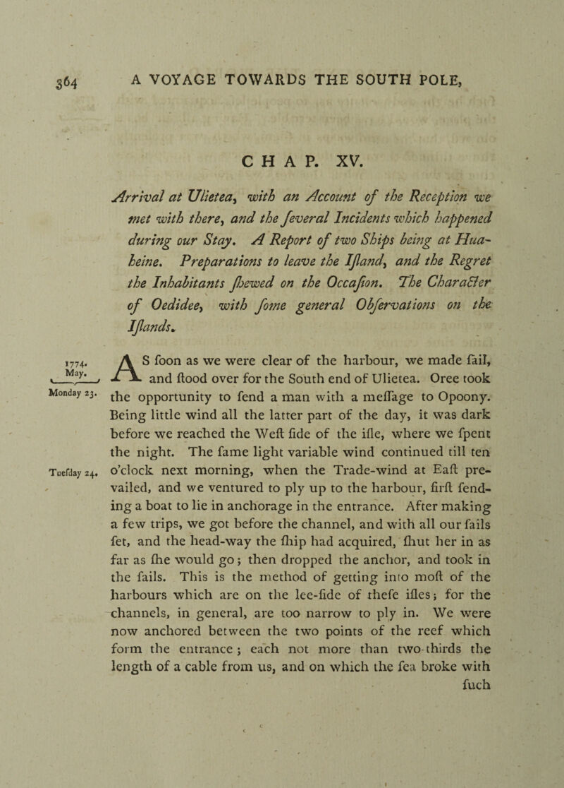 1774* May. Monday 23. Tuefday 24. CHAP. XV. Arrival at Ulietea, with an Account of the Reception we met with there, and the feveral Incidents which happened during our Stay. A Report of two Ships being at Hua~ heine. Preparations to leave the If and^ and the Regret the Inhabitants foewed on the Occafon. The CharaEler of Oedidee> with fome general Obfervations on the I funds* AS foon as we were clear of the harbour, we made fail, and flood over for the South end of Ulietea. Oree took the opportunity to fend a man with a meffage to Opoony. Being little wind all the latter part of the day, it was dark before we reached the Weft fide of the ifle, where we fpent the night. The fame light variable wind continued till ten o’clock next morning, when the Trade-wind at Eafl pre¬ vailed, and we ventured to ply up to the harbour, firfl fend¬ ing a boat to lie in anchorage in the entrance. After making a few trips, we got before the channel, and with all our fails fet, and the head-way the {hip had acquired, fhut her in as far as fhe would go; then dropped the anchor, and took in the fails. This is the method of getting into mofl of the harbours which are on the lee-fide of thefe ifles; for the channels, in general, are too narrow to ply in. We were now anchored between the two points of the reef which form the entrance ; each not more than two thirds the length of a cable from us, and on which the fea broke with fuch